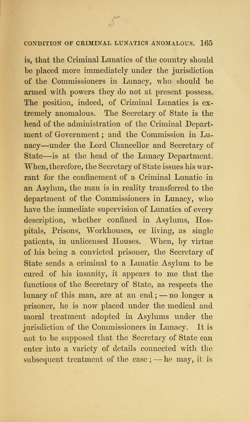 is, that the Crimmal Lunatics of the country should be placed more immediately under the jurisdiction of the Commissioners in Lunacy, who should be armed with powers they do not at present possess. The position, indeed, of Criminal Lunatics is ex- tremely anomalous. The Secretary of State is the head of the administration of the Criminal Depart- ment of Government; and the Commission in Lu- nacy—under the Lord Chancellor and Secretary of State—is at the head of the Lunacy Department. When, therefore, the Secretary of State issues his war- rant for the confinement of a Criminal Lunatic in an Asylum, the man is in reality transferred to the department of the Commissioners in Lunacy, who have the immediate supervision of Lunatics of every description, whether confined in Asylums, Hos- pitals, Prisons, Workhouses, or living, as single patients, in unlicensed Houses. When, by virtue of his being a convicted prisoner, the Secretary of State sends a criminal to a Lunatic Asylum to be cured of his insanity, it appears to me that the functions of the Secretary of State, as respects the lunacy of this man, are at an end; — no longer a prisoner, he is now placed under the medical and moral treatment adopted in Asylums under the jurisdiction of the Commissioners in Lunacy. It is not to be supposed that the Secretary of State can enter into a variety of details connected with the subsequent treatment of the case ; — he may, it is