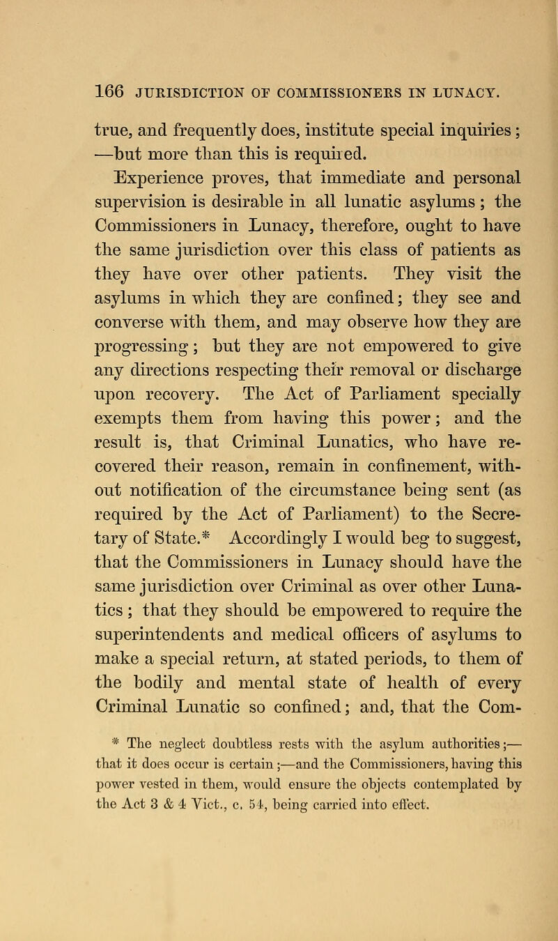 true, and frequently does, institute special inquiries; —but more than this is required. Experience proves, that immediate and personal supervision is desirable in all lunatic asylums; the Commissioners in Lunacy, therefore, ought to have the same jurisdiction over this class of patients as they have over other patients. They visit the asylums in which they are confined; they see and converse with them, and may observe how they are progressing; but they are not empowered to give any directions respecting their removal or discharge upon recovery. The Act of Parliament specially exempts them from having this power; and the result is, that Criminal Lunatics, who have re- covered their reason, remain in confinement, with- out notification of the circumstance being sent (as required by the Act of Parliament) to the Secre- tary of State.* Accordingly I would beg to suggest, that the Commissioners in Lunacy should have the same jurisdiction over Criminal as over other Luna- tics ; that they should be empowered to require the superintendents and medical ofiicers of asylums to make a special return, at stated periods, to them of the bodily and mental state of health of every Criminal Lunatic so confined; and, that the Com- * The neglect doubtless rests with the asylum authorities;— that it does occur is certain;—and the Commissioners, having this power vested in them, would ensure the objects contemplated by the Act 3 & 4 Vict,, c. 54, being carried into eflect.