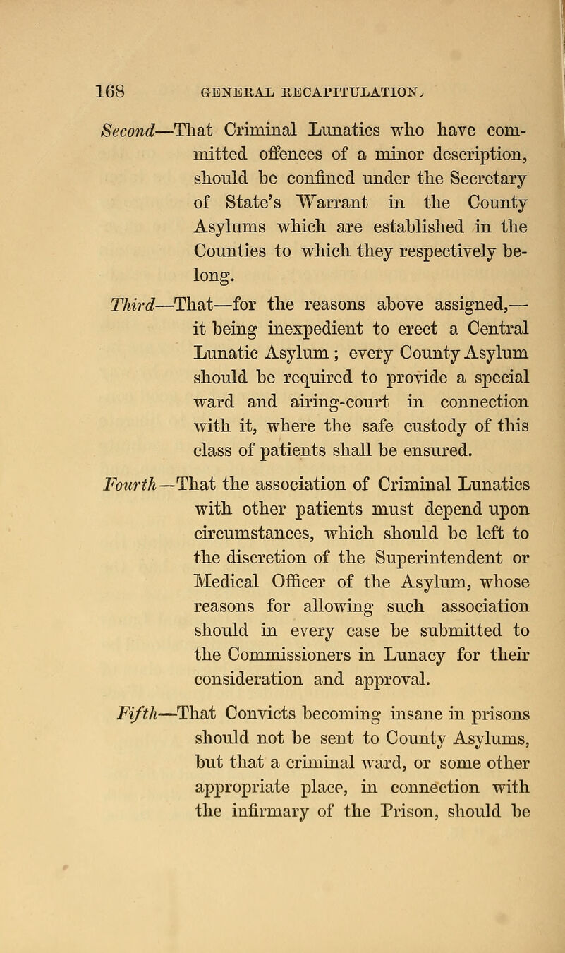 Second—That Criminal Lunatics who have com- mitted offences of a minor description, should be confined under the Secretary of State's Warrant in the County Asylums which are established in the Counties to which they respectively be- long. Third—That—for the reasons above assigned,— it being inexpedient to erect a Central Lunatic Asylum ; every County Asylum should be required to provide a special ward and airing-court in connection with it, where the safe custody of this class of patients shall be ensured. Fourth—Hhdit the association of Criminal Lunatics with other patients must depend upon circumstances, which should be left to the discretion of the Superintendent or Medical Officer of the Asylum, whose reasons for allowing such association should in every case be submitted to the Commissioners in Lunacy for their consideration and approval. Fifth—That Convicts becoming insane in prisons should not be sent to County Asylums, but that a criminal ward, or some other appropriate place, in connection with the infirmary of the Prison, should be