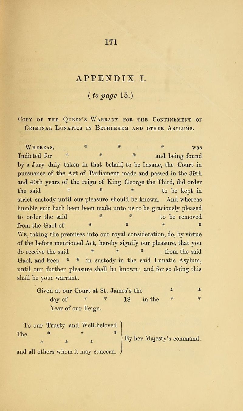 APPENDIX I. (to page 15.) Copy op the Queen's Warrant for the Confinement of Criminal Lunatics in Bethlehem and other Asylums. Whereas, * * * -,^^8 Indicted for * * * ^^^ being found by a Jury duly taken in that bebalf, to be Insane, tbe Court in pursuance of tlie Act of Parliament made and passed in the 39th and 40th years of the reign of King George the Third, did order the said * * * to be kept in strict custody until our pleasure should be known. And whereas humble suit hath been been made unto us to be graciously pleased to order the said * * to be removed from the Gaol of * * * * We, taking the premises into our royal consideration, do, by virtue of the before mentioned Act, hereby signify our pleasure, that you do receive the said * * * from the said Gaol, and keep * * in custody in the said Lunatic Asylum, until our farther pleasure shall be known: and for so doing this shall be your warrant. Given at our Court at St. James's the * * day of * * 18 in the * * Year of our Eeign. To our Trusty and Well-beloved The * * * * * * By her Majesty's command.
