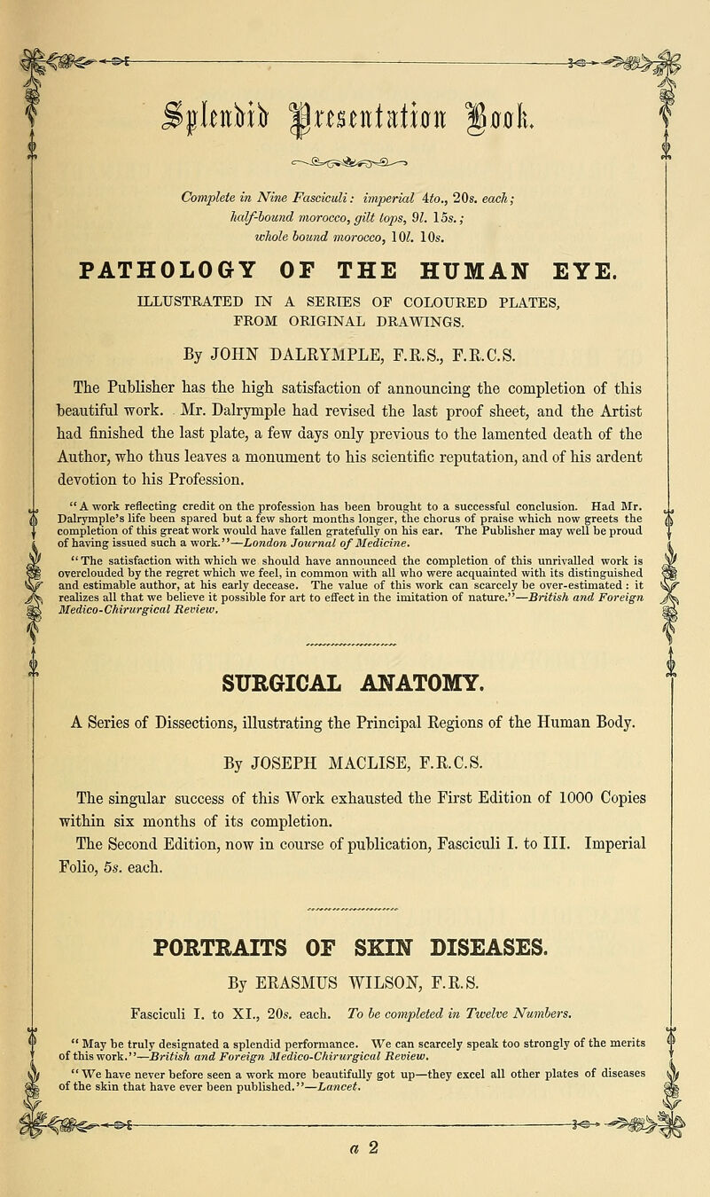 Complete in Nine Fasciculi: imperial ito., 20s. each; lialf-hound morocco, gilt tops, 91. los.; whole bound morocco, lOl. 10s. PATHOLOGY OF THE HUMAN EYE. ILLUSTRATED IN A SERIES OF COLOURED PLATES, FROM ORIGINAL DRAWINGS. By JOHN DALRYMPLE, F.R.S., F.R.C.S. The Publisher lias the high satisfaction of announcing the completion of this beautiful work. Mr. Dalrymple had revised the last proof sheet, and the Artist had finished the last plate, a few days only previous to the lamented death of the Author, who thus leaves a monument to his scientific reputation, and of his ardent devotion to his Profession.  A work reflecting credit on the profession has been brought to a successful conclusion. Had Mr. Dalrymple's life been spared but a few short months longer, the chorus of praise which now greets the completion of this great work would have fallen gratefully on his ear. The Publisher may well be proud of having issued such a work.—London Journal of Medicine. The satisfaction with which we should have announced the completion of this unrivalled work is overclouded by the regret which we feel, in common with all who were acquainted with its distinguished and estimable author, at his early decease. The value of this work can scarcely be over-estimated: it realizes all that we believe it possible for art to effect in the imitation of nature.—British and Foreign Medico-Chirurgical Revieiv. SURGICAL ANATOMY. A Series of Dissections, illustrating the Principal Regions of the Human Body. By JOSEPH MACLISE, F.R.C.S. The singular success of this Work exhausted the First Edition of 1000 Copies within six months of its completion. The Second Edition, now in course of publication, Fasciculi I. to III. Imperial Folio, 5s. each. PORTRAITS OF SKIN DISEASES. By ERASMUS WILSON, F.R.S. Fasciculi I. to XI., 20s. each. To be completed in Twelve Numbers.  May be truly designated a splendid performance. We can scarcely speak too strongly of the merits '» of this work.—British and Foreign Medico-Chirurgical Review, have never before seen a work more beautifully got up—they excel all other plates of diseases skin that have ever been published,—Lancet. -^1 . H a 2