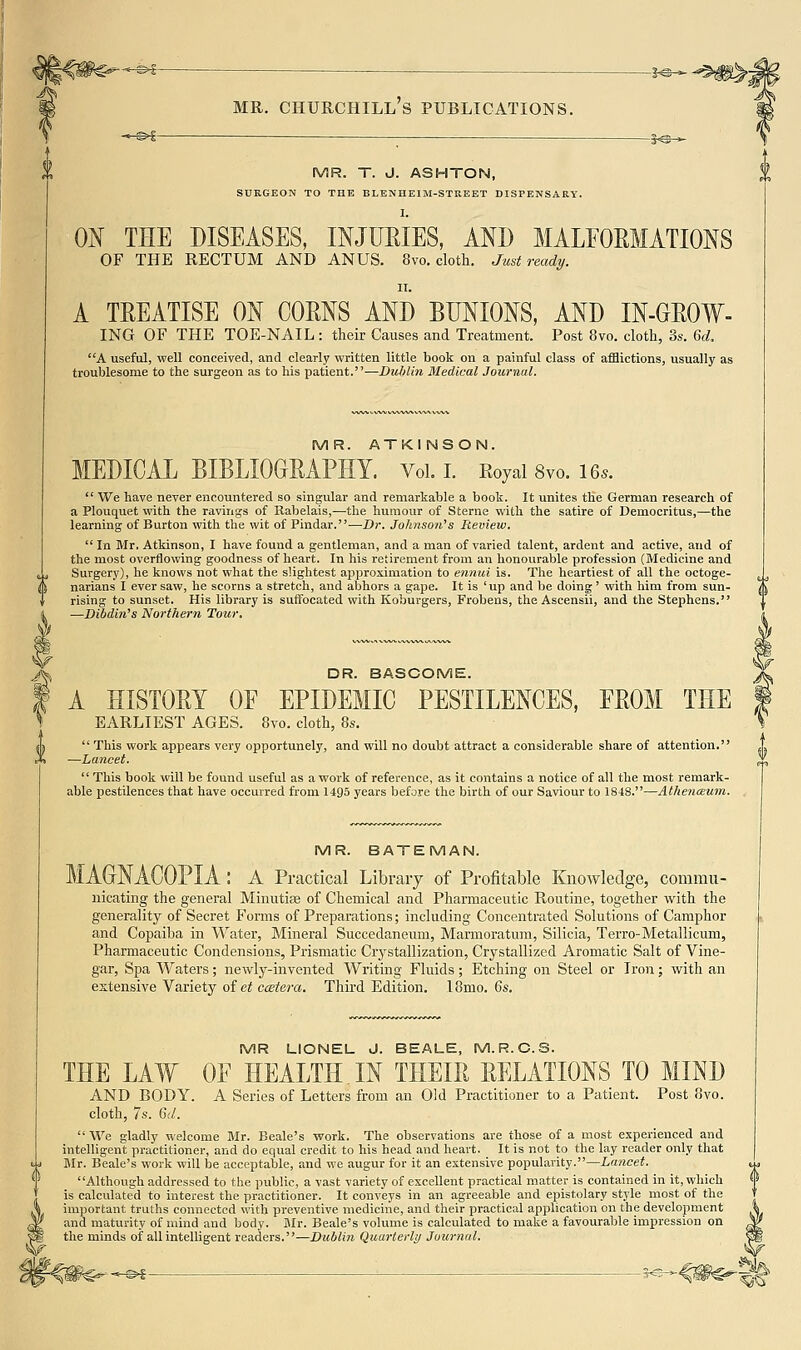 -^^ — io^ MR. T. J. ASHTON, SURGEON TO THE BLENHEIM-STREET DISPENSARY. 0^ THE DISEASES, INJUEIES, AND MALEORMATIONS OF THE RECTUM AND ANUS. 8vo. cloth. Just ready. IT. A TREATISE ON COMS AND BUNIONS, AND IN-GROW- ING OF THE TOE-NAIL : their Causes and Treatment. Post 8vo. cloth, 3s. 6d, A useful, well conceived, and clearly written little book on a painful class of afflictions, usually as troublesome to the surgeon as to his patient.—Dublin Medical Journal. MR. ATKI NSON. MEDICAL BIBLIOGMPHY. VoL i. Eoyai 8vo. 16..  We have never encountered so singular and remarkable a book. It unites the German research of a Plouquet with the ravings of Rabelais,-—the humour of Sterne with the satire of Democritus,—the learning of Burton with the wit of Pindar.—Dr. Johnson's Review,  In Mr, Atkinson, I have found a gentleman, and a man of varied talent, ardent and active, and of the most overflowing goodness of heart. In his retirement from an honourable profession (Medicine and Surgery), he knows not what the slightest approximation to ennui is. The heartiest of all the octoge- narians I ever saw, he scorns a stretch, and abhors a gape. It is 'up and be doing' with him from sun- rising to sunset. His library is suffocated with Koburgers, Frobens, the Ascensii, and the Stephens. —Dibdin's Northern Tour. DR. BASCOME. A HISTORY OF EPIDEMIC PESTILENCES, FROM THE EARLIEST AGES. 8vo. cloth, 8s.  This work appears very opportunely, and will no doubt attract a considerable share of attention. —Lancet.  This book will be found useful as a work of reference, as it contains a notice of all the most remark- able pestilences that have occurred from 1495 years before the birth of our Saviour to 1848.—Athenteum. MR. BATEMAN. MAGNACOPIA : A Practical Library of Profitable Knowledge, commu- nicating the general Minutiae of Chemical and Pharmaceutic Routine, together with the generality of Secret Forms of Preparations; including Concentrated Solutions of Camphor and Copaiba in Water, Mineral Succedaneum, Marmoratum, Silicia, Terro-Metallicum, Pharmaceutic Condensions, Prismatic Crystallization, Crystallized Aromatic Salt of Vine- gar, Spa Waters; newly-invented Writing Fluids; Etching on Steel or Iron; with an extensive Variety oi et ccBtera. Third Edition. 18mo. 6s. MR LIONEL J. BEALE, M.R.C.S. THE LAW OF HEALTH.IN THEIR RELATIONS TO MIND AND BODY. A Series of Letters from an Old Practitioner to a Patient. Post ovo. cloth, 7s. 6(/. We gladly welcome BIr. Beale's work. The observations are those of a most experienced and intelligent practitioner, and do equal credit to his head and heart. It is not to the lay reader only that Mr. Beale's work will be acceptable, and we augur for it an extensive popularity.—Lancet. Although addressed to the public, a vast variety of excellent practical matter is contained in it, which is calculated to interest the practitioner. It conveys in an agreeable and epistolary style most of the important truths connected with preventive medicine, and their practical application on the development and maturity of mind and body. Mr. Beale's volume is calculated to make a favourable impression on the minds of all intelligent readers.—Dublin Quarterly Journal.