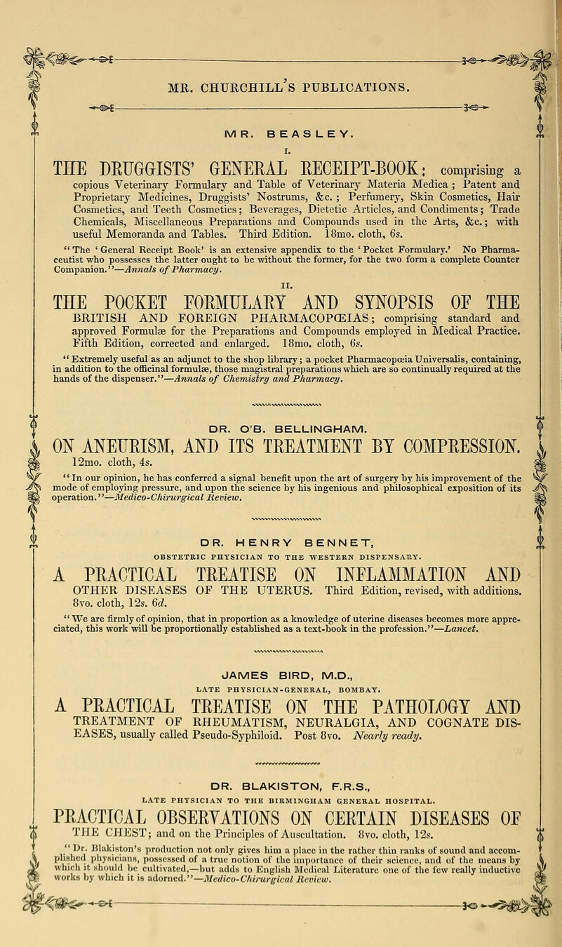 MR. Churchill's publications. ■*^^ ■ ——^j©^ MR. BEASLEY. I. THE DEFGaiSTS' GENERAL EECEIPT-BOOK: comprising a copious Veterinary Formulary and Table of Veterinary Materia Medica ; Patent and Proprietary Medicines, Druggists' Nostrums, &c. ; Perfumery, Skin Cosmetics, Hair Cosmetics, and Teeth Cosmetics; Beverages, Dietetic Articles, and Condiments; Trade Chemicals, Miscellaneous Preparations and Compounds used in the Arts, &c.; with useful Memoranda and Tables. Third Edition. 18mo. cloth, ^s.  The ' General Receipt Book' is an extensive appendix to the ' Pocket Formulary.' No Pharma- ceutist who possesses the latter ought to be without the former, for the two form a complete Counter Companion.—Annals of Pharmacy. THE POCKET EOEMULAEY AND SYNOPSIS OP THE BRITISH AND FOREIGN PHARMACOPCEIAS; comprising standard and approved Formulae for the Preparations and Compounds employed in Medical Practice. Fifth Edition, corrected and enlarged. 18mo. cloth, Qs.  Extremely useful as an adjunct to the shop library; a pocket Pharmacopoeia Universalis, containing, in addition to the officinal formulse, those magistral preparations which are so continually required at the hands of the dispenser.—Annals of Chemistry and Pharmacy. DR. OB. BELLINGHAM. ON ANEUEISM, AND ITS TREATMENT BY COMPEESSION. 12mo. cloth, 4s. In our opinion, he has conferred a signal benefit upon the art of surgery by his improvement of the ^ mode of employing pressure, and upon the science by his ingenious and philosophical exposition of its operation.—Medico-Chirurgical Ueview. DR. HENRY BENNET, OBSTETKIC PHYSICIAN TO THE WESTERN DISPENSARY. A PEACTICAL TEEATISE ON INFLAMMATION AND OTHER DISEASES OF THE UTERUS. Third Edition, revised, with additions. 8vo. cloth, 12s. M. We are firmly of opinion, that in proportion as a knowledge of uterine diseases becomes more appre- ciated, this work will be proportionally established as a text-book in the profession.—Lancet, JAMES BIRD, M.D., LATE PHYSICIAN-GENERAL, BOMBAY. A PEACTICAL TEEATISE ON THE PATHOLOGY AND TREATMENT OF RHEUMATISM, NEURALGIA, AND COGNATE DIS- EASES, usually called Pseudo-Syphiloid. Post 8vo. Nearly ready. DR. BLAKISTON, F.R.S., LATE PHYSICIAN TO THE BIRMINGHAM GENERAL HOSPITAL. PEACTICAL OBSEEYATIONS ON CEETAIN DISEASES OF THE CHEST; and on the Principles of Auscultation. 8vo. cloth, 12s.  Dr. Blakiston's production not only gives him a place in the rather tliin ranks of sound and accom- plished phyNicians, possessed of a true notion of the importance of their science, and of the means by which It should be cultiviited,—but adds to English Medical Literature one of the few really inductive works by which it is nAornei..—Medico-Chirurgical Review. ^<#^-©< —— jO-,-$^^