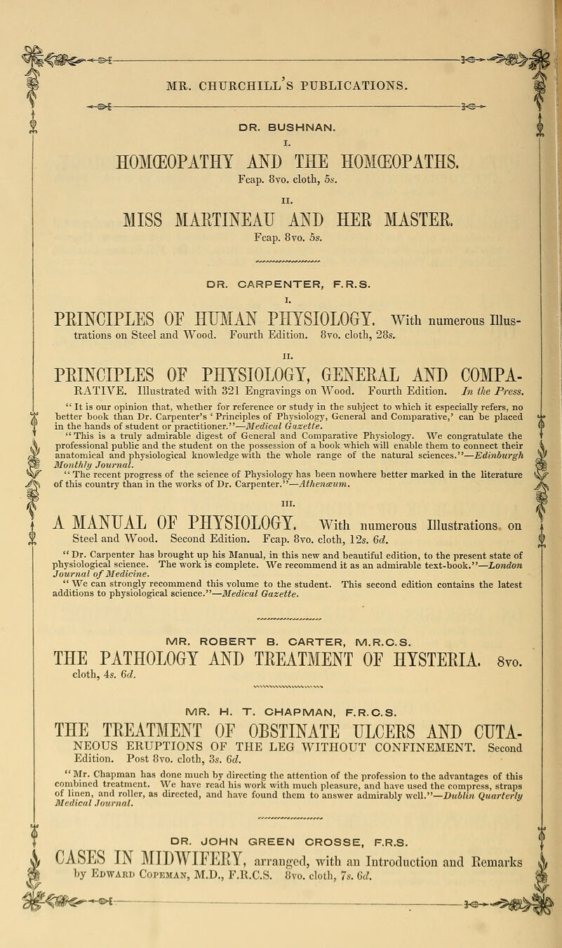 DR. BUSHNAN, I. HOMEOPATHY MD THE HOMEOPATHS. Fcap. 8vo. cloth, 5s. II. MISS MARTINEAIJ AND HER MASTER Fcap. 8vo. 5s. DR. CARPENTER, F.R.S. I. PRmCIPLES OF HUMAN PHYSIOLOGY. With numerous lUus- trations on Steel and Wood. Fourth Edition. 8vo. cloth, 28s. II. PEINCIPLES OE PHYSIOLOGY, GENERAL AND COMPA- RATIVE. Illustrated with 321 Engravings on Wood. Fourth Edition. In ilie Press.  It is our opinion that, whether for reference or study in the subject to which it especially refers, no better boolc than Dr. Carpenter's ' Principles of Physiology, General and Comparative,' can be placed in the hands of student or jjractitioner.—Medical Gazette.  This is a truly admirable digest of General and Comparative Physiology. We congratulate the professional public and the student on the possession of a book which will enable them to connect their anatomical and physiological knowledge with the whole range of the natural sciences.—Edinburgh Monthly Journal.  The recent progress of the science of Physiology has been nowhere better marked in the literature of this country than in the works of Dr. Carpenter.—Athencnum. III. A MANUAL OF PHYSIOLOGY. With numerous Ilkistrations on Steel and Wood. Second Edition. Fcap. 8vo. cloth, 12s. 6d.  Dr. Carpenter has brought up his Manual, in this new and beautiful edition, to the present state of physiological science. The work is complete. We recommend it as an admirable text-book.—London Journal of Medicine.  We can strongly recommend this volume to the student. This second edition contains the latest additions to physiological science.—Medical Gazette. MR. ROBERT B. CARTER, M.R.C.S. THE PATHOLOGY AND TREATMENT OF HYSTERIA. 8vo. cloth, 4s. Gd. MR. H. T. CHAPMAN, F.R.C.S. THE TREATMENT OF OBSTINATE ULCERS AND CUTA- NEOUS ERUPTIONS OF THE LEG WITHOUT CONFINEMENT. Second Edition. Post 8vo. cloth, 3s. Gd.  Mr. Cliapman has done much by directing the attention of the profession to the advantages of this combined treatment. We have read his work with much pleasure, and have used the compress, straps of linen, and roller, as directed, and have found them to answer admirably v/eW.—Dublin Quarterly Medical Journal. DR. JOHN GREEN CROSSE, F.R.S. CASES IN MIDWIFERY, arranged, with an Introduction and Ecmarlcs by EiWAKD CoPEMAN, M.D., F.R.C.S. 8vo. cloth, 7s. 6d. f^m^ ^ ; 3^^^5^«