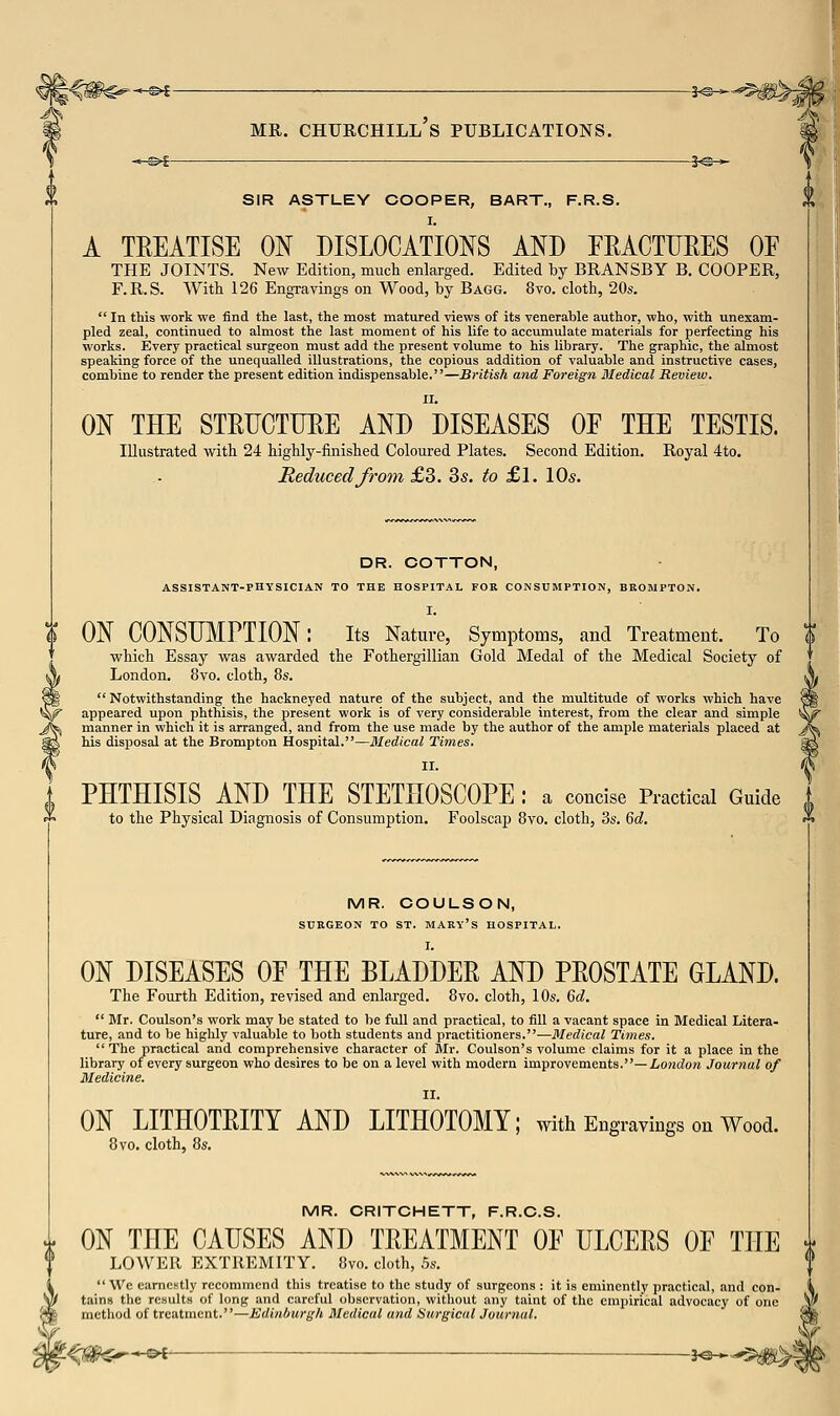 -^>f MR. Churchill's publications. je^ *^f 5^^ SIR ASTLEY COOPER, BART., F.R.S. I. A TEEATISE ON DISLOCATIONS AND FRACTURES OF THE JOINTS. New Edition, much enlarged. Edited by BRANSBY B. COOPER, F.R.S. With 126 Engravings on Wood, by Bagg. 8vo. cloth, 20«.  In this work we find the last, the most matured views of its venerable author, who, with unexam- pled zeal, continued to almost the last moment of his life to accumulate materials for perfecting his works. Every practical surgeon must add the present volume to his library. The graphic, the almost speaking force of the unequalled illustrations, the copious addition of valuable and instructive cases, combine to render the present edition indispensable.—British and Foreign Medical Review. ON THE STEUCTUEE AND DISEASES OF THE TESTIS. Illustrated with 24 highly-finished Coloured Plates. Second Edition. Royal 4to. Reduced from £3. 3s. to £1. 10s. DR. COTTON, ASSISTANT-PHYSICIAN TO THE HOSPITAL FOR CONSUMPTION, BROMPTON. I. ON CONSIJIIPTION: its Nature, Symptoms, and Treatment. To which Essay was awarded the Fothergillian Gold Medal of the Medical Society of London. 8vo. cloth, 8s.  Notwithstanding the hackneyed nature of the subject, and the multitude of works which have appeared upon phthisis, the present work is of very considerable interest, from the clear and simple manner in which it is arranged, and from the use made by the author of the ample materials placed at his disposal at the Brompton Hospital.—Medical Times. 11. PHTHISIS AND THE STETHOSCOPE : a concise Practical Guide to the Physical Diagnosis of Consumption. Foolscap 8vo. cloth, 3s. 6d. MR. COULSON, SURGEON TO ST. MARY's HOSPITAL. I. ON DISEASES OF THE BLADDEE AND PEOSTATE GLAND. The Fourth Edition, revised and enlarged. 8vo. cloth, 10s. Qd.  Mr. Coulson's work may be stated to be full and practical, to fill a vacant space in Medical Litera- ture, and to be highly valuable to both students and practitioners.-—Medical Times.  The practical and comprehensive character of Mr. Coulson's volume claims for it a place in the library of every surgeon who desires to be on a level with modern improvements.—io?!do» Journal of Medicine. II. ON LITHOTEITY AND LITHOTOMY; with Engravings on Wood. 8vo. cloth, 8s. MR. CRITCHETT, F.R.C.S. ON THE CAUSES AND TEEATMENT OF ULCEES OF THE i lower EXTREMITY. 8vo. cloth, .5s.  We camcBtly recommend this treatise to the study of surgeons : it is eminently practical, and con- tains the results of long and careful observation, without any taint of the empirical advocacy of one method of treatment.—Edinburgh Medical and Surgical Journal.