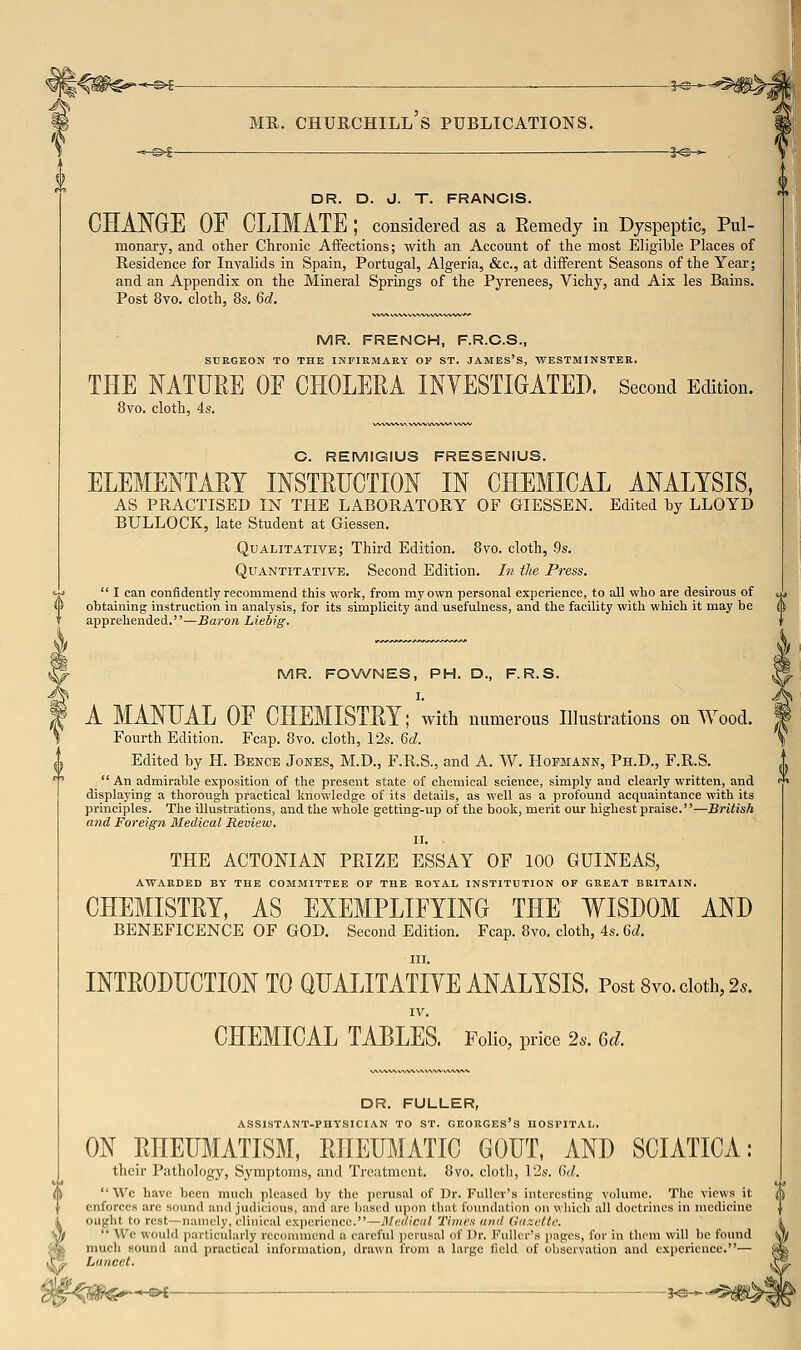 DR. D. J. T. FRANCIS. CHAT^GE OF CLIMATE ; considered as a Remedy in Dyspeptic, Pul- monary, and other Chronic Aflfections; with an Account of the most Eligible Places of Residence for Invalids in Spain, Portugal, Algeria, &c., at different Seasons of the Year; and an Appendix on the Mineral Springs of the Pyrenees, Vichy, and Aix las Bains. Post 8vo. cloth, 8s. 6d. MR. FRENCH, F.R.C.S., SURGEON TO THE INFIRMARY OF ST. JAMES'S, WESTMINSTER. THE NATURE OE CHOLERA INYESTIGATED. Second Edition. 8vo. cloth, 4s. C. REMIGIUS FRESENIUS. ELEMENTARY INSTRUCTION IN CHEMICAL ANALYSIS, AS PRACTISED IN THE LABORATORY OF GIESSEN. Edited by LLOYD BULLOCK, late Student at Giessen. Qualitative; Third Edition. 8vo. cloth, .9s. Quantitative. Second Edition. In the Press.  I can confidently recommend this work, from my own personal experience, to all who are desirous of ohtaining instruction in analysis, for its simplicity and usefulness, and the facility with which it may be apprehended.—Baron Liebig. MR. FOWNES, PH. D., F.R.S. A MANUAL OE CHEMISTRY; with numerous Illustrations on Wood. Fourth Edition. Fcap. 8vo. cloth, 12s. Qd. Edited by H. Bence Jones, M.D., F.R.S., and A. W. Hofmann, Ph.D., F.R.S.  An admirable exposition of the present state of chemical science, simply and clearly written, and displaying a thorough practical knowledge of its details, as well as a profound acquaintance with its principles. The illustrations, and the whole getting-up of the book, merit our highest praise.—British and Foreign Medical Review. II. THE ACTONIAN PRIZE ESSAY OF 100 GUINEAS, awarded by the COMMITTEE OF THE ROYAL INSTITUTION OF GREAT BRITAIN. CHEMISTRY, AS EXEMPLIFYING THE WISDOM AND BENEFICENCE OF GOD. Second Edition. Fcap. 8vo. cloth, 4s. Gd. III. INTRODUCTION TO QUALITATIVE ANALYSIS. Post 8vo. doth, 2.. IV. CHEMICAL TABLES. Folio, price 2s. Gd. DR. FULLER, ASSISTANT-PHYSICIAN TO ST. GEORGES'S HOSPITAL. ON RHEUMATISM, RHEUMATIC GOUT, AND SCIATICA: their Pathology, Symptoms, and Treatment. 8\'o. cloth, 12s. Gd.  Wc have been much pleased by the perusal of Dr. Fuller's interesting volume. The views it enforces are sound and judicious, and arc based upon that foundation on which all doctrines in medicine ought to rest—namely, clinical experience.—Mi:(/iciil Tiiiii'n (intl (liizftti:  Wc would particularly recommend a careful i)ciusal of Dr. Fiillii's jjiigcs, for in them will be found much sound and practical information, drawn from a large fudd of observation and experience.— Lancet. ■* s>i ■ s-®-^-