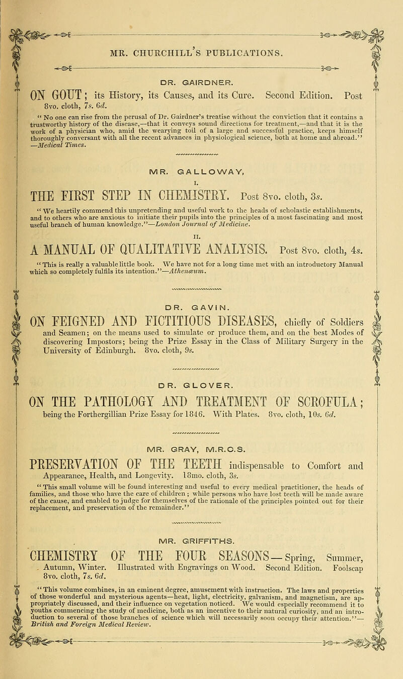 -&f- -?^- DR. GAiRDNER. ON GOUT ; its History, its Causes, and its Cure. Second Edition. Post 8vo. cloth, 7s. 6d. No one can rise from the perusal of Dr. Gairdner's treatise without the conviction that it contains a trustworthy history of the disease,—that it conveys sound directions for treatment,—and that it is the work of a physician who, amid the wearying toil of a large and successful practice, keeps himself thoroughly conversant with all the recent advances in physiological science, both at home and abroad. —Medical Times. MR. GALLOWAY, I. THE FIEST STEP IN CHEMISTEY. Post 8vo. doth, 3.. We heartily commend this unpretending and useful work to the heads of scholastic establishments, and to others who are anxious to initiate their pupils into the principles of a most fascinating and most useful branch of human knowledge.—London Journal of Medicine. II. A MANUAL OF QUALITATIYE ANALYSIS. Post 8vo. doth, 4.. This is really a valuable little book. We have not for a long time met with an introductory Manual which so completely fulfils its intention.—Athenceiim. DR. GAVIN. ON FEIGNED AND FICTITIOUS DISEASES, chiefly of Soldiers and Seamen; on the means used to simulate or produce them, and on the best Modes of discovering Impostors; being the Prize Essay in the Class of Military Surgery in the University of Edinburgh. 8vo. cloth, Qs. DR. GLOVER. ON THE PATHOLOGY AND TREATMENT OE SCEOFULA; being the Forthergillian Prize Essay for 1846. With Plates. 8vo. cloth, 10s. M. MR. GRAY, M.R.C.S. PEESEEYATION OE THE TEETH indispensable to Comfort and Appearance, Health, and Longevity. 18mo. cloth, 3s. This small volume will be found interesting and useful to every medical practitioner, the heads of families, and those who have the care of children ; while persons who have lost teeth will be made aware of the cause, and enabled to judge for themselves of the rationale of the principles pointed out for their replacement, and preservation of the remainder. MR. GRIFFITHS. CHEMISTEY . Autumn, Winter. 8vo. cloth, 7s. Gd. OE THE FOUE SEASONS-Spring, Summer, Illustrated with Engravings on Wood. Second Edition. Foolscap ' This volume combines, in an eminent degree, amusement with instruction. The laws and properties of those wonderful and mysterious agents—heat, light, electricity, galvanism, and magnetism, are ap- propriately discussed, and their influence on vegetation noticed. We would especially recommend it to youths commencing the study of medicine, both as an incentive to their natural curiosity, and an intro- duction to several of those branches of science which will necessarily soon occupy their attention.— British and Foreign Medical Review. --s-Si-