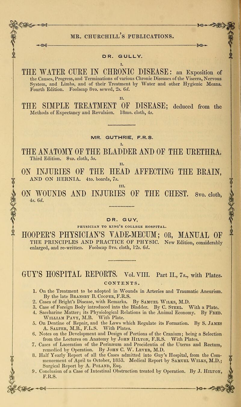 ^*^s MR. Churchill's publications. 3^^ -*-©€ 3^— DR. GULLY. THE WATER CURE IN CHROMC DISEASE: an Exposition of the Causes, Progress, and Terminations of various Chronic Diseases of the Viscera, Nervous Sj'stem, and Limbs, and of their Treatment by Water and other H}''gienic Means. Fourth Edition. Foolscap 8vo. sewed, 2s. 6d. THE SIMPLE TREATMENT OE DISEASE; Methods of Expectancy and Revulsion. 18mo. cloth, 4s. deduced from the MR. GUTHRIE, F.R.S. I. THE ANATOMY OE THE BLADDER AND OF THE URETHRA. Third Edition. 8vo. cloth, 5s. II. ON INJURIES OE THE HEAD AEFECTING THE BRAIN, AND ON HERNIA. 4to. boards, 7s. III. ON WOUNDS AND INJURIES OF THE CHEST. 8yo. doth, 4s. 6d. DR. GUY, PHYSICIAN TO king's COLLEGE HOSPITAL, ^ HOOPER'S PHYSICIAN'S YADE-MECUM; OE, MANUAL OF THE PRINCIPLES AND PRACTICE OF PHYSIC. New Edition, considerably enlarged, and re-written. Foolscap 8vo. cloth, 12s. 6d. GUY'S HOSPITAL REPORTS. Vol.VIII. Part II., 7.., with Plates. CONTENTS. 1. On the Treatment to be adopted in Wounds in Arteries and Traumatic Aneurism. By the late Bransbt B. Cooper, F.R.S. 2. Cases of Bright's Disease, with Remarks. By Samuel Wilks, M.D. 3. Case of Foreign Body introduced into the Bladder. By C. Steel. With a Plate. 4. Saccharine Matter; its Physiological Relations in the Animal Economy. By Feed. William Pavy, M.B. With Plate. 5. On Dentine of Repair, and the Laws which Regulate its Formation. By S. JAMES A. Salter, M.B., F.L.S. With Plates. 6. Notes on the Development and Design of Portions of the Cranium; being a Selection from the Lectures on Anatomy by John Hilton, F.R.S. With Plates. 7. Cases of Laceration of the Perinaeum and Procidentia of the Uterus and Rectum, remedied by Operation. By John C. W. Lever, M.D. 8. Half Yearly Report of all the Cases admitted into Guy's Hospital, from the Com- mencement of April to October, 1853. Medical Report by Samuel Wilks, M.D.; Surgical Report by A. Poland, Esq. 9. Conclusion of a Case of Intestinal Obstruction treated by Operation. By J. Hilton, F.R.S. -<i^^^e^- ^o-»-