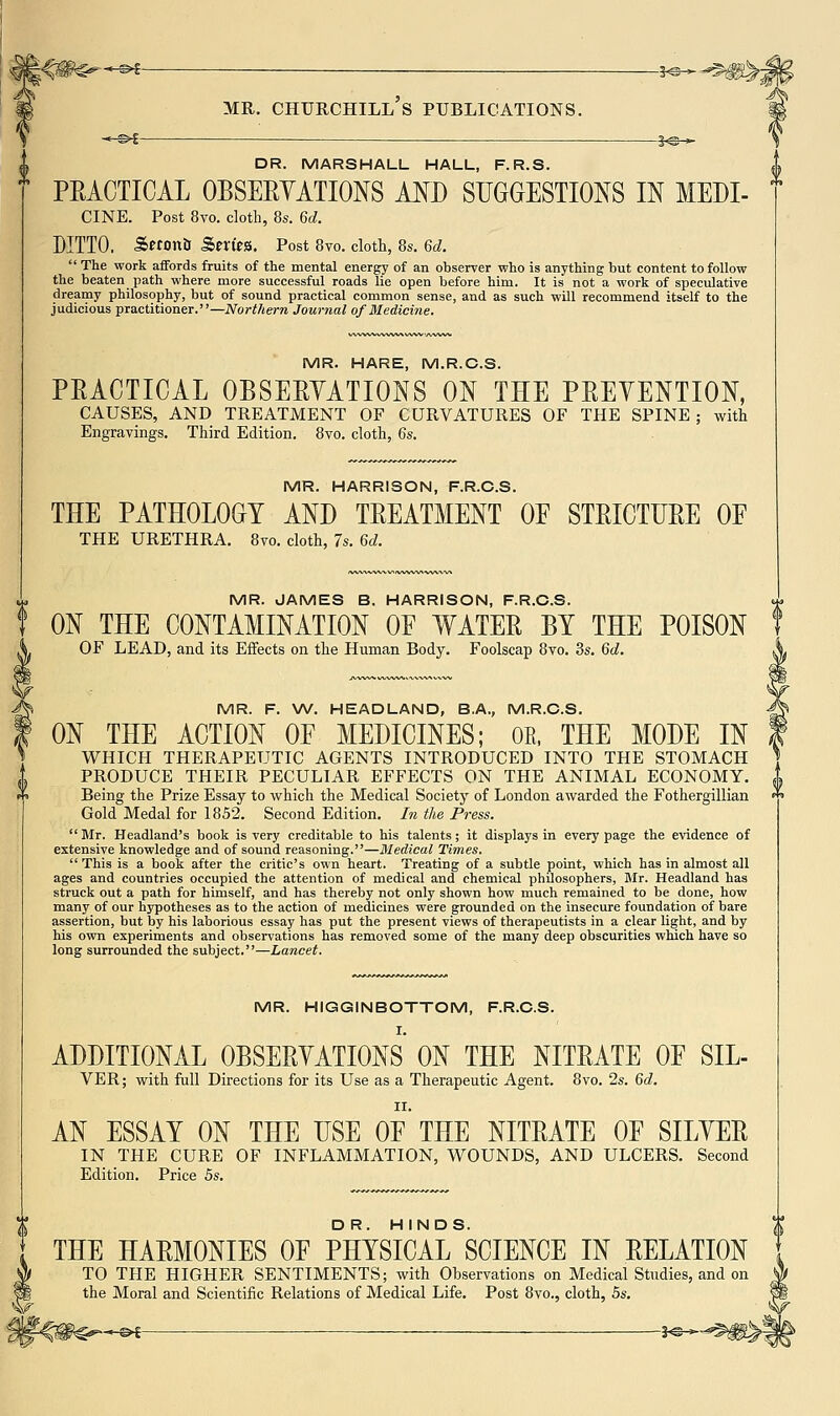 ©^ — 3^-* MR. Churchill's publications. ^^i — je^ DR. MARSHALL HALL, F.R.S. PEACTICAL OBSERYATIONS MD SUGGESTIONS IN MEDI- CINE. Post 8vo. cloth, 8s. 6d. DITTO. S«ontl Sen'JS. Post 8vo. cloth, 8s. 6d.  The work affords fruits of the mental energy of an observer who is anything but content to follow the beaten path where more successful roads lie open before him. It is not a work of speculative dreamy philosophy, but of sound practical common sense, and as such will recommend itself to the judicious practitioner.—Northern Journal of Medicine. MR. HARE, M.R.C.S. PRACTICAL OBSERYATIONS ON THE PREVENTION, CAUSES, AND TREATMENT OF CURVATURES OF THE SPINE; with Engravings. Third Edition. 8vo. cloth, 6s. MR. HARRISON, F.R.C.S. THE PATHOLOGY AND TREATMENT OE STRICTURE OF THE URETHRA. 8vo. cloth, 7s. 6d. MR. JAMES B. HARRISON, F.R.C.S. ON THE CONTAMINATION OF WATER BY THE POISON OF LEAD, and its Effects on the Human Body. Foolscap 8to. 3s. 6d. MR. F. W. HEADLAND, B.A., M.R.C.S. ON THE ACTION OF MEDICINES; OE, THE MODE IN WHICH THERAPEUTIC AGENTS INTRODUCED INTO THE STOMACH PRODUCE THEIR PECULIAR EFFECTS ON THE ANIMAL ECONOMY. Being the Prize Essay to which the Medical Society of London awarded the Fothergillian Gold Medal for 1852. Second Edition. Li the Press. Mr. Headland's book is very creditable to his talents; it displays in every page the evidence of extensive knowledge and of sound reasoning.—Medical Times.  This is a book after the critic's own heart. Treating of a subtle point, which has in almost all ages and countries occupied the attention of medical and chemical philosophers, Mr. Headland has struck out a path for himself, and has thereby not only shown how much remained to be done, how many of our hypotheses as to the action of medicines were grounded on the insecure foundation of bare assertion, but by his laborious essay has put the present views of therapeutists in a clear light, and by his own experiments and observations has removed some of the many deep obscurities which have so long surrounded the subject.—Lancet. MR. HIGGINBOTTOM, F.R.C.S. I. ADDITIONAL OBSERYATIONS ON THE NITRATE OF SIL- VER; with full Directions for its Use as a Therapeutic Agent. 8vo. 2s. 6d. AN ESSAY ON THE USE OF THE NITRATE OF SILYER IN THE CURE OF INFLAMMATION, WOUNDS, AND ULCERS. Second Edition. Price 5s. I DR. HINDS. ^ THE HARMONIES OF PHYSICAL SCIENCE IN RELATION TO THE HIGHER SENTIMENTS; with Observations on Medical Studies, and on the Moral and Scientific Relations of Medical Life. Post 8vo., cloth, 5s. 1^-