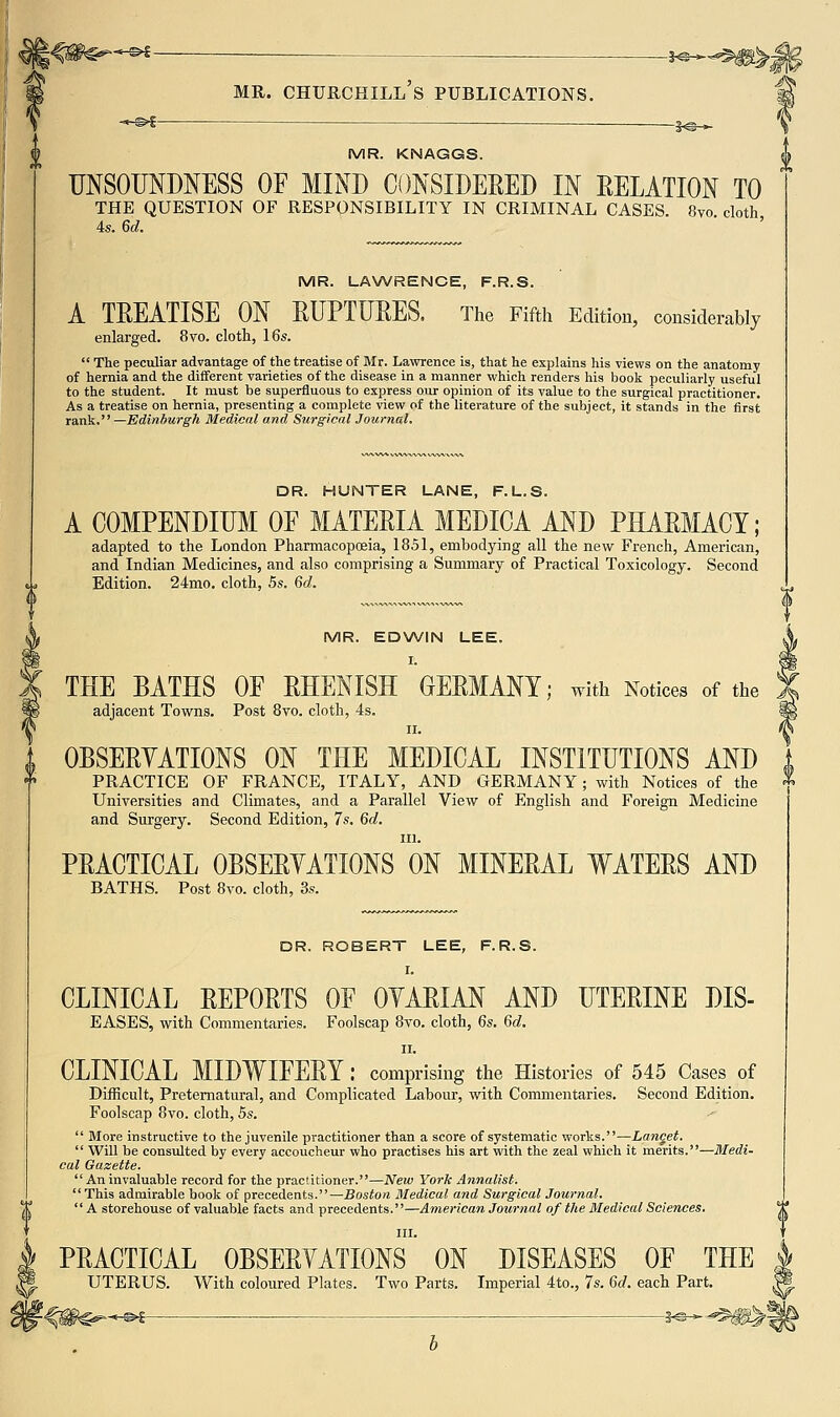 '^^ — — ^^^^^^^ MR. Churchill's publications. ^ -*-©>! - ■ — 1^_^ (j, MR. KNAGGS. UNSOUNDNESS OF MIND CONSIDERED IN RELATION TO THE QUESTION OF RESPONSIBILITY IN CRIMINAL CASES. 8vo cloth 4s. 6d. ' MR. LAWRENCE, F.R.S. A TREATISE ON RUPTURES, The Fifth Edition, considerably enlarged. 8vo. cloth, 16s. The peculiar advantage of the treatise of Mr. Lawrence is, that he explains his views on the anatomy of hernia and the different varieties of the disease in a manner which renders his book peculiarly useful to the student. It must be superfluous to express our opinion of its value to the surgical practitioner. As a treatise on hernia, presenting a complete view of the literature of the subject, it stands in the first raiik. —Edindurgh Medical and Surgical Journal. DR. HUNTER LANE, F.L.S. A COMPENDIUM OF MATERIA MEDICA AND PHARMACY; adapted to the London Pharmacopceia, 1851, embodying all the new French, American, and Indian Medicines, and also comprising a Summary of Practical Toxicology. Second Edition. 24mo. cloth, 5s. 6d. MR. EDNA/IN LEE. I. THE BATHS OF RHENISH GERMANY; with Notices of the adjacent Towns. Post 8vo. cloth, 4s. II. OBSERVATIONS ON THE MEDICAL INSTITUTIONS AND practice of FRANCE, ITALY, AND GERMANY; with Notices of the Universities and Climates, and a Parallel View of English and Foreign Medicine and Surgery. Second Edition, 7s. 6d. 111. PRACTICAL OBSERYATIONS ON MINERAL WATERS AND BATHS. Post 8vo. cloth, 3s. DR. ROBERT LEE, F.R.S. I. CLINICAL REPORTS OF OYARIAN AND UTERINE DIS- EASES, with Commentaries. Foolscap 8vo. cloth, 6s. 6d. II. CLINICAL MIDWIFERY : comprising the Histories of 545 Cases of Difficult, Preternatural, and Complicated Labour, with Commentaries. Second Edition. Foolscap 8vo. cloth, 5s. More instructive to the juvenile practitioner than a score of systematic works.—Lancet. Will be considted by every accoucheur who practises his art with the zeal which it merits.—Medi- cal Gazette. An invaluable record for the practitioner.—New York Annalist. This admirable book of precedents.—Boston Medical and Surgical Journal. A storehouse of valuable facts and precedents.—American Journal of the Medical Sciences. III. PRACTICAL OBSERVATIONS ON DISEASES OF THE UTERUS. With coloured Plates. Two Parts. Imperial 4to., 7s. M. each Part. *-&f-