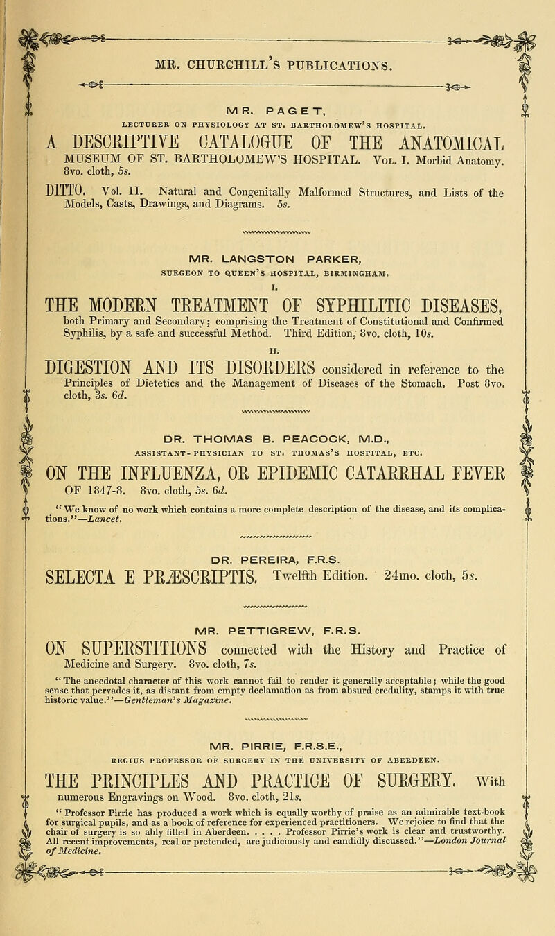 -.-©i ■ —1<5 >■ MR. PAGET, LECTtJKER ON PHYSIOLOGY AT ST. BARTHOLOMEW'S HOSPITAL. A DESCEIPTIYE CATALOGUE OF THE ANATOMICAL MUSEUM OF ST. BARTHOLOMEW'S HOSPITAL. Vol. I. Morbid Anatomy. 8vo. cloth, 5s. DITTO. Vol. II. Natural and Congenitally Malformed Structures, and Lists of the Models, Casts, Drawings, and Diagrams. 5s. MR. LANGSTON PARKER, SURGEON TO QUEEN'S HOSPITAL, BIRMINGHAM. I. THE MODERN TREATMENT OE SYPHILITIC DISEASES, both Primary and Secondary; comprising the Treatment of Constitutional and Confirmed Syphilis, by a safe and successful Method. Third Edition; 8vo. cloth, 10s. DIGESTION AND ITS DISORDERS considered in reference to the Principles of Dietetics and the Management of Diseases of the Stomach. Post 8vo. cloth, 3s. 6d. MR. PETTIGREW, F.R.S. ON SUPERSTITIONS connected with the History and Practice of Medicine and Surgery. Bvo. cloth, 7s. The anecdotal character of this work cannot fail to render it generally acceptable; while the good sense that pervades it, as distant from empty declamation as from absurd credulity, stamps it with true historic value.—Gentleman's Magazine. MR. PIRRIE, F.R.S.E., REGIUS PROFESSOR OF SURGERY IN THE UNIVERSITY OF ABERDEEN. THE PRINCIPLES AND PRACTICE OE SURGERY. With numerous Engravings on Wood. 8vo. cloth, 21s.  Professor Pirrie has produced a work which is equally worthy of praise as an admirable text-book for surgical pupils, and as a book of reference for experienced practitioners. We rejoice to find that the chair of surgery is so ably filled in Aberdeen Professor Pirrie's work is clear and trustworthy. All recent improvements, real or pretended, are judiciously and candidly discussed.—London Journal of Medicine. ^J^- DR. THOMAS B. PEACOCK, M.D., ASSISTANT- PHYSICIAN TO ST. THOMAS'S HOSPITAL, ETC. ON THE INFLUENZA, OR EPIDEMIC CATARRHAL FEYER OF 1847-8. 8vo. cloth, 5s. 6d. {i  We know of no work which contains a more complete description of the disease, and its complica- ^^ •» tions.—Lancet. ^ DR. PEREIRA, F.R.S. SELECT A E PRiESCRIPTIS. Twelfth Edition. 24mo. cloth, 5..