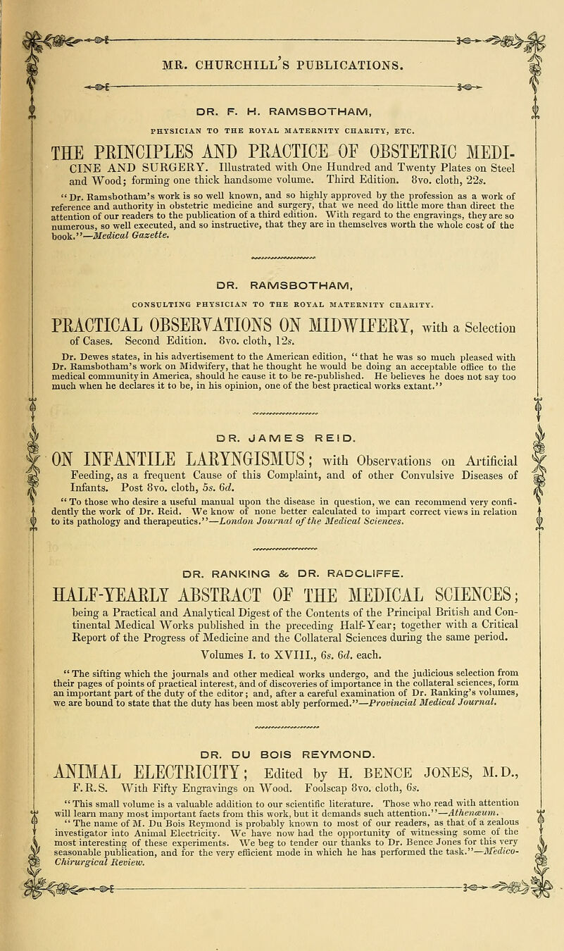 -©^- -&f- MR. CHURCHILL S PUBLICATIONS. DR. F. H. RAMSBOTHAM, PHYSICIAN TO THE ROYAL MATERNITY CHARITY, ETC. THE PEINCIPLES AND PEACTICE OF OBSTETRIC MEDI- CINE AND SURGERY. Illustrated with One Hundred and Twenty Plates on Steel and Wood; forming one thick handsome volume. Third Edition. 8vo. cloth, 22s. Dr. Ramsbotham's work is so well known, and so highly approved by the profession as a work of reference and authority in obstetric medicine and surgery, that we need do little more than direct the attention of our readers to the publication of a third edition. With regard to the engravings, they are so numerous, so well executed, and so instructive, that they are in themselves worth the whole cost of the book.—Medical Gazette. DR. RAMSBOTHAM, CONSULTING PHYSICIAN TO THE ROYAL MATERNITY CHARITY. PRACTICAL OBSERYATIONS ON MIDWIFERY, with a Selection of Cases. Second Edition. 8vo. cloth, 12s. Dr. Dewes states, in his advertisement to the American edition, that he was so much pleased with Dr. Ramsbotham's work on Midwifery, that he thought he would be doing an acceptable office to the medical community in America, should he cause it to be re-published. He believes he does not say too much when he declares it to be, in his opinion, one of the best practical works extant. DR. JAMES REID. ON INFANTILE LARYNGISMUS; with Observations on Ai-tificial Feeding, as a frequent Cause of this Complaint, and of other Convulsive Diseases of Infants. Post 8vo. cloth, 5s. Gd.  To those who desire a useful manual upon the disease in question, we can recommend very confi- dently the work of Dr. Reid. We know of none better calculated to impart correct views in relation to its pathology and therapeutics.—London Journal of the Medical Sciences. DR. RANKING &, DR. RADCLIFFE. HALF-YEARLY ABSTRACT OF THE MEDICAL SCIENCES; being a Practical and Analytical Digest of the Contents of the Principal British and Con- tinental Medical Works published in the preceding Half-Year; together with a Critical Report of the Progress of Medicine and the Collateral Sciences during the same period. Volumes I. to XVIII., 6s. 6d. each.  The sifting which the journals and other medical works undergo, and the judicious selection from their pages of points of practical interest, and of discoveries of importance in the collateral sciences, form an important part of the duty of the editor; and, after a careful examination of Dr. Ranking's volumes, we are bound to state that the duty has been most ably performed.—Provincial Medical Journal, DR. DU BOIS REYMOND. ANIMAL ELECTRICITY; Edited by h. bence jones, m.d., F. R. S. With Fifty Engravings on Wood. Foolscap 8vo. cloth, 6s.  This small volume is a valuable addition to our scientific literature. Those who read with attention will learn many most important facts from this work, but it demands such attention.—Athentsum.  The name of BI. Du Bois Reymond is probably known to most of our readers, as that of a zealous investigator into Animal Electricity. We have now had the opportunity of witnessing some of the most interesting of these experiments. We beg to tender our thanks to Dr. Bence Jones for this very seasonable publication, and for the very efficient mode in which he has performed the task.—M'edico- Chirurgical Review.