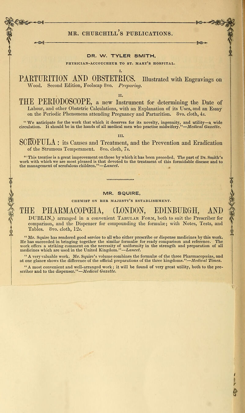 ««-^5——___ 3<3 > DR. W. TYLER SMITH, PHYSICIAN-ACCOUCHBUB TO ST. MARY's HOSPITAL. I. PAETUEITION MD OBSTETEICS. niustrated with Engravings on Wood. Second Edition, Foolscap 8vo. Preparing. II. THE PEE.IODOSCOPE, a new Instrument for determining the Date of Labour, and other Obstetric Calculations, with an Explanation of its Uses, and an Essay on the Periodic Phenomena attending Pregnancy and Parturition. 8vo. cloth, 4s.  We anticipate for the work that which it deserves for its novelty, ingenuity, and utility—a wide circtilation. It should be in the hands of all medical men who practise midwifery.—Medical Gazette. III. SOROEULA : its Causes and Treatment, and the Prevention and Eradication of the Strumous Temperament. 8vo. cloth, 7s.  This treatise is a great improvement on those by which it has been preceded. The part of Dr. Smith's work with which we are most pleased is that devoted to the treatment of this formidable disease and to the management of scrofulous children.—Lancet. MR. SQUIRE, CHEMIST ON HER MAJESTY'S ESTABLISHMENT. THE PHAEMACOP(EIA, (LONDON, EDINBUEGH, AND DUBLIN,) arranged in a convenient Tabular Form, both to suit the Prescriber for comparison, and the Dispenser for compounding the formulse; with Notes, Tests, and Tables. 8vo. cloth, 12s.  Mr. Squire has rendered good service to all who either prescribe or dispense medicines by this work. He has succeeded in bringing together the similar formulse for ready comparison and reference. The work offers a striking comment on the necessity of uniformity in the strength and preparation of all medicines which are used in the United Kingdom.—Lancet.  A very valuable work. Mr. Squire's volume combines the formulse of the three Pharmacopoeias, and at one glance shows the difference of the official preparations of the three kingdoms.—Mediaal Times. A most convenient and weU-arranged work; it will be found of very great utility, both to the pre- scriber and to the dispenser.—Medical Gazette.