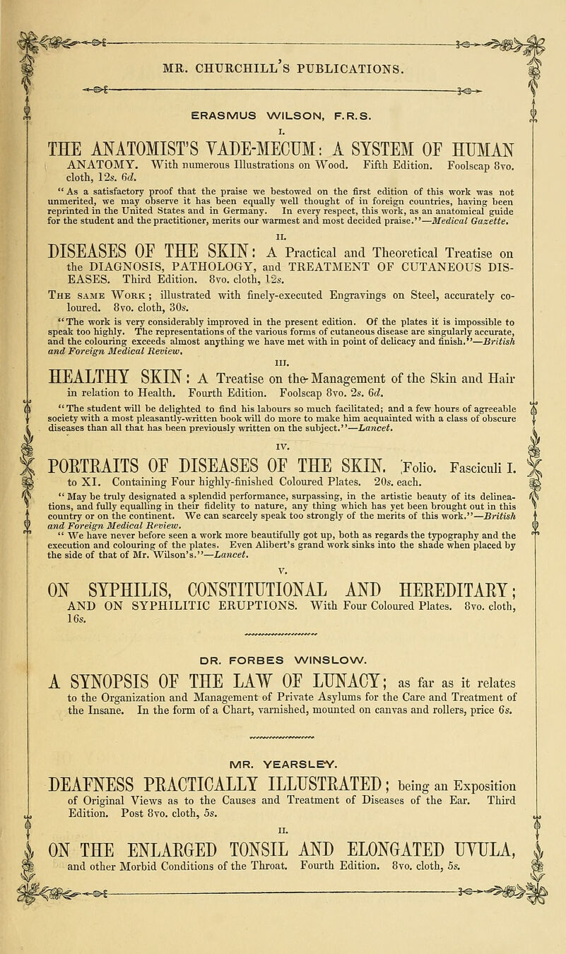 S'Z ■- 3-©^ ERASMUS WILSON, F.R.S. I. THE ANATOMIST'S YADE-MECUM: A SYSTEM OF HUMAN ANATOMY, With mimerous Illustrations on Wood. Fifth Edition. Foolscap 8vo. cloth, 12s. 6d. As a satisfactory proof that the praise we bestowed on the first edition of this work was not unmerited, we may observe it has been equally well thought of in foreign countries, having been reprinted in the United States and in Germany. In every respect, this work, as an anatomical guide for the student and the practitioner, merits our warmest and most decided praise.—Medical Gazette. II. DISEASES OE THE SKIN: A Practical and Theoretical Treatise on the DIAGNOSIS, PATHOLOGY, and TREATMENT OF CUTANEOUS DIS- EASES. Third Edition. 8vo. cloth, 12s. The same Work ; illustrated with finely-executed Engravings on Steel, accurately co- loured. 8vo. cloth, 30s. The work is very considerably improved in the present edition. Of the plates it is impossible to speak too highly. The representations of the various forms of cutaneous disease are singularly accurate, and the colouring exceeds almost anything we have met with in point of delicacy and finish.—British and Foreign Medical Review, III. HEALTHY SKIN : A Treatise on the-Management of the Skin and Hair in relation to Health. Fourth Edition. Foolscap Bvo. 2s. Gd. The student wUl be delighted to find his labours so much facilitated; and a few hours of agreeable society with a most pleasantly-written book will do more to make him acquainted with a class of obscure diseases than all that has been previously written on the subject.—Lancet, IV. POETRAITS OE DISEASES OE THE SKIN, joiio. Fasciculi i. to XI. Containing Four highly-finished Coloured Plates. 20s. each.  May be truly designated a splendid performance, surpassing, in the artistic beauty of its delinea- tions, and fully equalling in their fidelity to nature, any thing which has yet been brought out in this country or on the continent. We can scarcely speak too strongly of the merits of this work.—British and Foreign Medical Review.  We have never before seen a work more beautifully got up, both as regards the typography and the execution and colouring of the plates. Even Alibert's grand work sinks into the shade when placed by the side of that of Mr. Wilson's.—Lancet, V. ON SYPHILIS, CONSTITUTIONAL AND HEEEDITAEY; AND ON SYPHILITIC ERUPTIONS. With Four Coloured Plates. 8vo. cloth, 16s. DR. FORBES WINSLONW. A SYNOPSIS OE THE LAW OE LUNACY; as far as it relates to the Organization and Management of Private Asylums for the Care and Treatment of the Insane. In the form of a Chart, varnished, mounted on canvas and rollers, price 6s. MR. YEARSLEY. DEAENESS PEACTICALLY ILLHSTEATED ; being an Exposition of Original Views as to the Causes and Treatment of Diseases of the Ear, Third Edition. Post Bvo. cloth, 5s. II. ON THE ENLAEGED TONSIL AND ELONGATED UYLLA, and other Morbid Conditions of the Throat. Fourth Edition, Bvo. cloth, 5s. »-f-©^ -^^^^^m^t