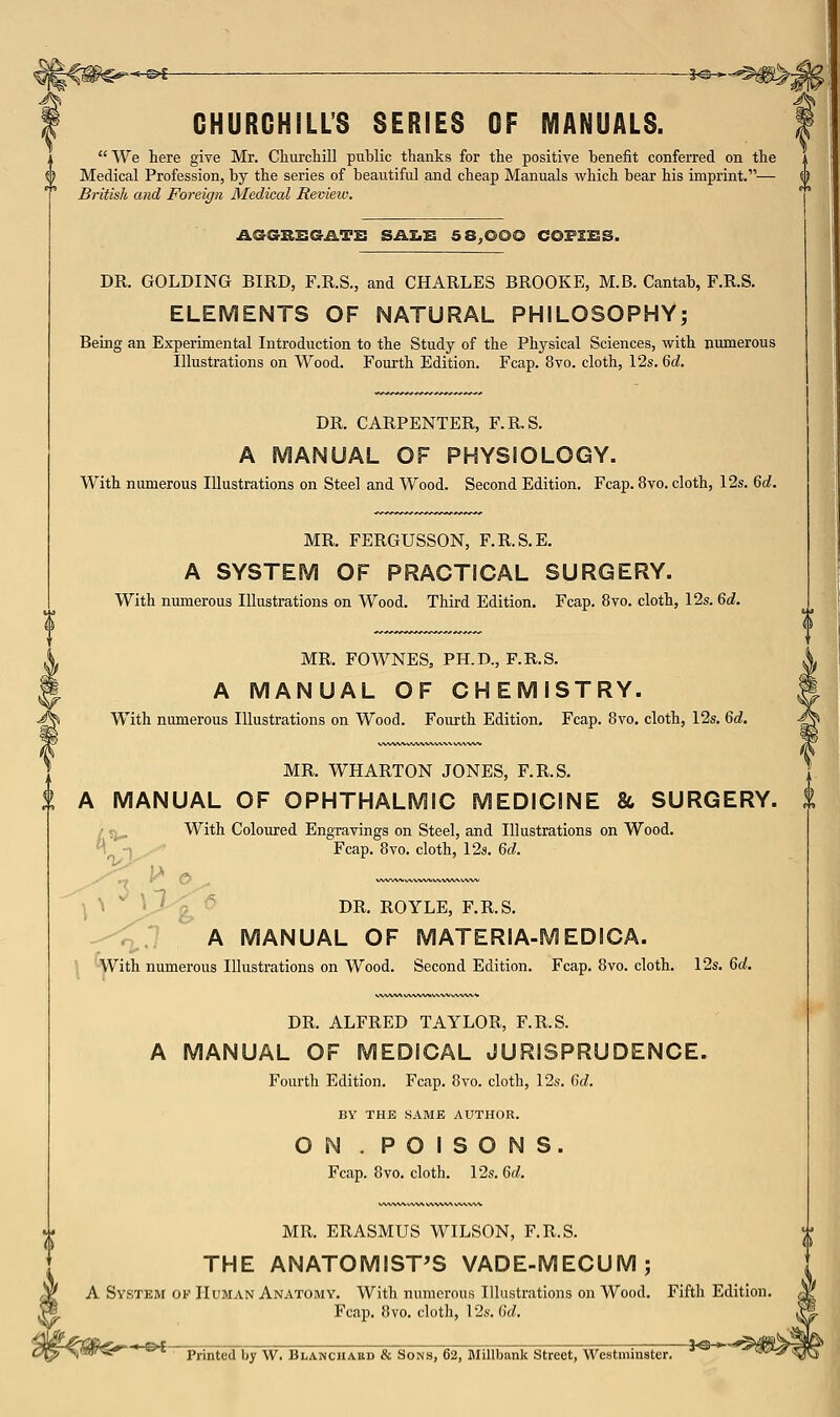 < E>l -I-©-*- CHURCHILL'S SERIES OF MANUALS.  We here give Mr. Churchill public thanks for the positive benefit conferred on the Medical Profession, by the series of beautiful and cheap Manuals which bear his imprint.— British and Foreign Medical Review. i AGGRSGATS SAI.B 5 8;000 COPZBS. DR. GOLDING BIRD, F.R.S., and CHARLES BROOKE, M.B. Cantab, F.R.S. ELEMENTS OF NATURAL PHILOSOPHY; Being an Experimental Introduction to the Study of the Phj^sical Sciences, with numerous Illustrations on Wood. Fourth Edition. Fcap. 8vo. cloth, 12s. Qd. DR. CARPENTER, F.R.S. A MANUAL OF PHYSIOLOGY. With numerous Illustrations on Steel and Wood. Second Edition. Fcap. 8vo. cloth, 12s. Qd. MR. FERGUSSON, F.R.S.E. A SYSTEM OF PRACTICAL SURGERY. With numerous Illustrations on Wood. Third Edition. Fcap. 8vo. cloth, 12s. Qd. MR. FOWNES, PH.D., F.R.S. A MANUAL OF CHEMISTRY. With numerous Illustrations on Wood. Fourth Edition. Fcap. 8vo. cloth, 12s. Qd. MR. WHARTON JONES, F.R.S. A MANUAL OF OPHTHALMIC MEDICINE & SURGERY. / j^ With Coloured Engravings on Steel, and Illustrations on Wood. ^^■^ Fcap. 8vo. cloth, 12s. M. ^ V-'j! ^ DR. ROYLE, F.R.S. --; A MANUAL OF MATERIA-f With numerous Illustrations on Wood. Second Edition. /lEDICA. Fcap. 8vo. cloth. 12s. Qd. DR. ALFRED TAYLOR, F.R.S. A MANUAL OF MEDICAL JURISPRUDENCE. Fourth Edition. Fcap. 8vo. cloth, 12s. Gd. BY THE SAME AUTHOR. ON . POISONS. Fcap. 8vo. cloth. 12s. 6rf. MR. ERASMUS WILSON, F.R.S. THE ANATOMIST'S VADE-MECUM; A System of Human Anatomy, With numerous Illustrations on Wood. Fcap. 8vo. cloth, 12s. Gd. -©<- Printed by W. Blanchakd & Sons, 62, Millbank Street, Westminster,