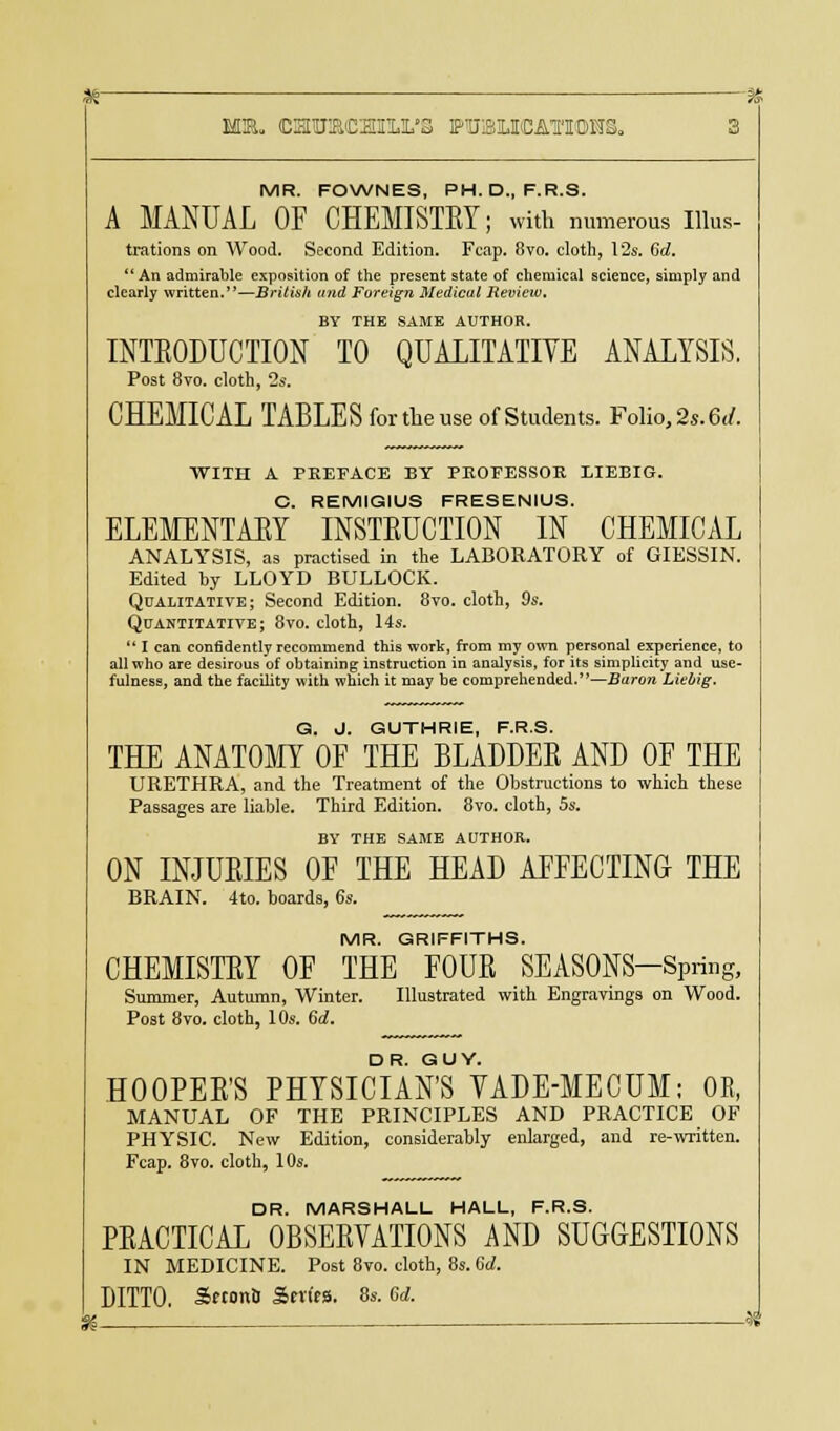 IffiR. CEPtmCElll'S PTJ3IKATI0HS. MR. FOWNES, PH.D., F.R.S. A MANUAL OF CHEMISTRY; with numerous Illus- trations on Wood. Second Edition. Fcap. 8vo. cloth, 12s. 6d. An admirable exposition of the present state of chemical science, simply and clearly written.—British and Foreign Medical Review, BY THE SAME AUTHOR. INTRODUCTION TO QUALITATIVE ANALYSIS. Post 8vo. cloth, 2s. CHEMICAL TABLES for the use of Students. Folio, 2s. 6</. WITH A PREFACE BY PBOFESSOB, LIEBIG. C. REMIGIUS FRESENIUS. ELEMENTARY INSTRUCTION IN CHEMICAL ANALYSIS, as practised in the LABORATORY of GIESSIN. Edited by LLOYD BULLOCK. Qualitative; Second Edition. 8vo. cloth, 9s. Quantitative; 8vo. cloth, 14s. I can confidently recommend this work, from my own personal experience, to all who are desirous of obtaining instruction in analysis, for its simplicity and use- fulness, and the facility with which it may be comprehended.—Baron Liebig. G. J. GUTHRIE, F.R.S. THE ANATOMY OF THE BLADDER AND OF THE URETHRA, and the Treatment of the Obstructions to which these Passages are liable. Third Edition. 8vo. cloth, 5s. BY THE SAME AUTHOR. ON INJURIES OF THE HEAD AFFECTING THE BRAIN. 4to. boards, 6s. MR. GRIFFITHS. CHEMISTRY OF THE FOUR SEASONS-Spring, Summer, Autumn, Winter. Illustrated with Engravings on Wood. Post 8vo. cloth, 10s. 6d. HOOPER'S PHYSICIAN'S VADE-MECUM; OR, MANUAL OF THE PRINCIPLES AND PRACTICE OF PHYSIC. New Edition, considerably enlarged, and re-written. Fcap. 8vo. cloth, 10s. DR. MARSHALL HALL, F.R.S. PRACTICAL OBSERVATIONS AND SUGGESTIONS IN MEDICINE. Post 8vo. cloth, 8s. 6d. DITTO. SrtonS Series. 8s. 6d.