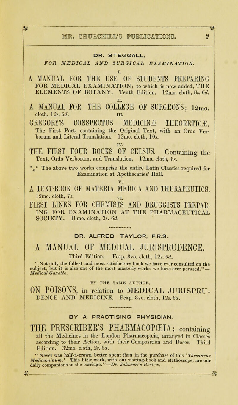K ■ a Mm. cEnuacHiu.'S publications. ? DR. STEGGALL. FOR MEDICAL AND SURGICAL EXAMINATION. A MANUAL FOR THE USE' OF STUDENTS PREPARING FOR MEDICAL EXAMINATION; to which is now added, THE ELEMENTS OF BOTANY. Tenth Edition. 12mo. cloth, 8s. fid. A MANUAL FOR THE COLLEGE OF SURGEONS; 12mo. cloth, 12s. 6d. m. GREGORY'S CONSPECTUS MEDICINE THEORETICS. The First Part, containing the Original Text, with an Ordo Ver- borum and Literal Translation. 12mo. cloth, 10s. IV. THE FIRST FOUR BOOKS OF CELSUS. Containing the Text, Ordo Verborum, and Translation. 12mo. cloth, 8s. %* The above two works comprise the entire Latin Classics required for Examination at Apothecaries1 Hall. A TEXT-BOOK OF MATERIA MEDICA AND THERAPEUTICS. 12mo. cloth, 7s. VI FIRST LINES FOR CHEMISTS AND DRUGGISTS PREPAR- ING FOR EXAMINATION AT THE PHARMACEUTICAL SOCIETY. 18mo. cloth, 3s. 6d. DR. ALFRED TAYLOR, F.R.S. A MANUAL OF MEDICAL JURISPRUDENCE. Third Edition. Fcap. 8vo. cloth, 12s. 6d. Not only the fullest and most satisfactory book we have ever consulted on the subject, hut it is also one of the most masterly works we have ever perused.— Medical Gazette. BY THE SAME AUTHOR. ON POISONS, in relation to MEDICAL JURISPRU- DENCE AND MEDICINE. Fcap. 8vo. cloth, 12s. 6d. BY A PRACTISING PHYSICIAN. THE PRESCRLBERS PHARMACOPEIA; containing all the Medicines in the London Pharmacopoeia, arranged in Classes according to their Action, with their Composition and Doses. Third Edition. 32mo. cloth, 2s. 6d. Never was half-a-crown better spent than in the purchase of this ' Thesaurus Medicaminum.' This little work, with our visiting-hook and stethoscope, are our daily companions in the carriage.—Dr. Johnson's Review.