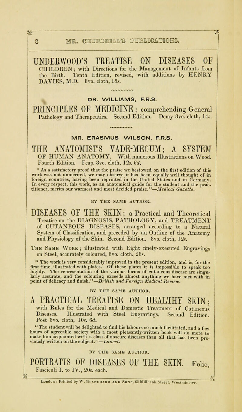 UNDEKWOOD'S TEEATISE ON DISEASES OF CHILDREN ; with Directions for the Management of Infants from the Birth. Tenth Edition, revised, with additions by HENRY DAVIES, M.D. 8vo. cloth, 15s. DR. WILLIAMS, F.R.S. PEINCIPLES OF MEDICINE ; comprehending General Pathology and Therapeutics. Second Edition. Demy 8vo. cloth, 14s. MR. ERASMUS WILSON, F.R.S. THE ANATOMIST'S VADE-MECUM; A SYSTEM OF HUMAN ANATOMY. With numerous Illustrations on Wood. Fourth Edition. Fcap. 8vo. cloth, 12s. 6d. As a satisfactory proof that the praise we bestowed on the first edition of this work was not unmerited, we may observe it has been equally well thought of in foreign countries, having been reprinted in the United States and in Germany. In every respect, this work, as an anatomical guide for the student and the prac- titioner, merits our warmest and most decided praise.—Medical Gazette. BY THE SAME AUTHOR. DISEASES OF THE SKIN; a Practical and Theoretical Treatise on the DIAGNOSIS, PATHOLOGY, and TREATMENT of CUTANEOUS DISEASES, arranged according to a Natural Sj'stem of Classification, and preceded by an Outline of the Anatomy and Physiology of the Skin. Second Edition. 8vo. cloth, 12s. The Same Work ; illustrated with Eight finely-executed Engravings on Steel, accurately coloured, 8vo. cloth, 28s. The work is very considerably improved in the present edition, and is, for the first time, illustrated with plates. Of these plates it is impossible to speak too highly. The representation of the various forms of cutaneous disease are singu- larly accurate, and the colouring exceeds almost anything we have met with in point of delicacy and finish.—British and Foreign Medical Review. BY THE SAME AUTHOR. A PEACTICAL TEEATISE OK HEALTHY SKIN; with Rules for the Medical and Domestic Treatment of Cutaneous Diseases. Illustrated with Steel Engravings. Second Edition. Post 8vo. cloth, 10s. 6d. The student will be delighted to find his labours so much facilitated, and a few hours of agreeable society with a most pleasantly-written book will do more to make him acquainted with a class of obscure diseases than all that has been pre- viously written on the subject.—Lancet. BY THE SAME AUTHOR. POETEAITS OF DISEASES OF THE SKIN. Folio, Fasciculi I. to IV., 20s. each. London : Printed by W. Blanc bard and Sons, fi2 Mil I bank Street, Westr