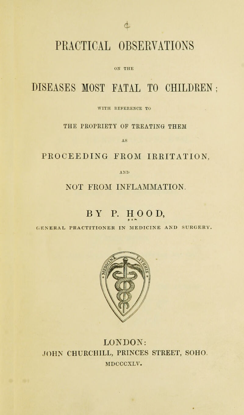 PRACTICAL OBSERVATIONS DISEASES MOST FATAL TO CHILDREN WITH REFERENCE TO THE PROPRIETY OF TREATING THEM PROCEEDING FROM IRRITATION, NOT FROM INFLAMMATION. BY P. HOOD, CIENERAL PRACTITIONER IN MEDICINE AND SURGERY. LONDON: JOHN CHURCHILL, PRINCES STREET, SOHO MDCCCXLV.