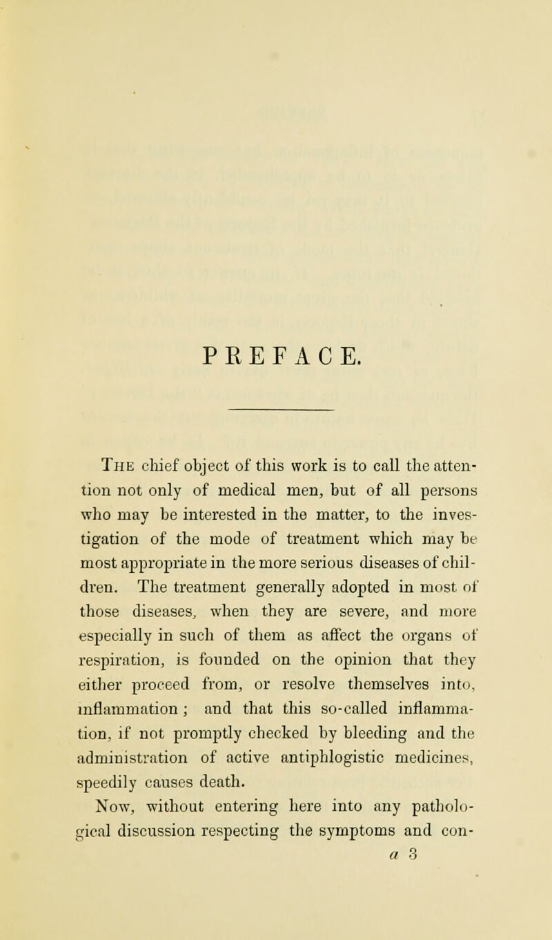 PREFACE. The chief object of this work is to call the atten- tion not only of medical men, but of all persons who may be interested in the matter, to the inves- tigation of the mode of treatment which may be most appropriate in the more serious diseases of chil- dren. The treatment generally adopted in most of those diseases, when they are severe, and more especially in such of them as affect the organs of respiration, is founded on the opinion that they either proceed from, or resolve themselves into, inflammation ; and that this so-called inflamma- tion, if not promptly checked by bleeding and the administration of active antiphlogistic medicines, speedily causes death. Now, without entering here into any patholo- gical discussion respecting the symptoms and con- a 3