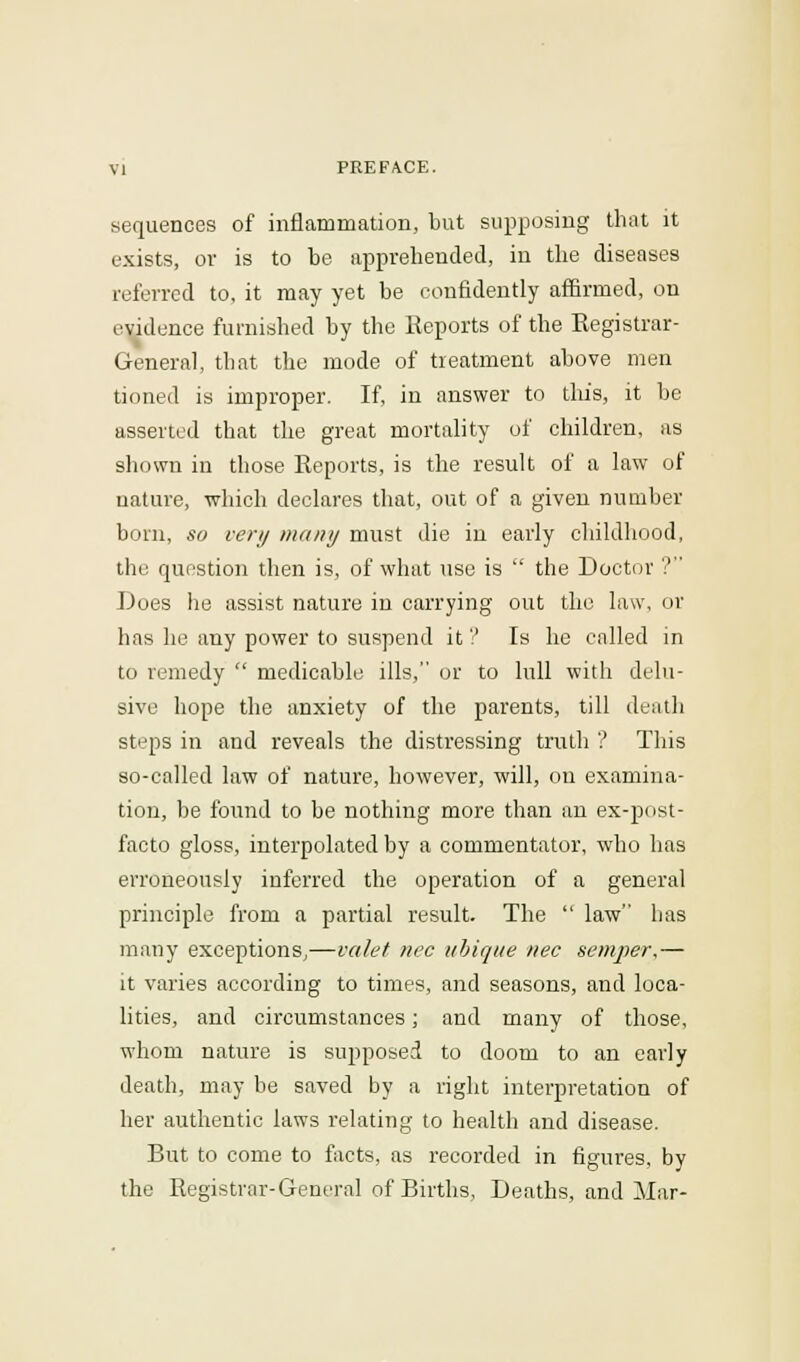 sequences of inflammation, but supposing that it exists, or is to be apprehended, in the diseases referred to, it may yet be confidently affirmed, on evidence furnished by the Reports of the Registrar- General, that the mode of treatment above men tioned is improper. If, in answer to tins, it be asserted that the great mortality of children, as shown in those Reports, is the result of a law of nature, which declares that, out of a given number born, so very many must die in early childhood, the question then is, of what use is the Doctor ? Does he assist nature in carrying out the law, or has he any power to suspend it ? Is he called in to remedy medicable ills, or to lull with delu- sive hope the anxiety of the parents, till death steps in and reveals the distressing truth ? This so-called law of nature, however, will, on examina- tion, be found to be nothing more than an ex-post- facto gloss, interpolated by a commentator, who has erroneously inferred the operation of a general principle from a partial result. The law has many exceptions,—valet nee ubique nee semper.— it varies according to times, and seasons, and loca- lities, and circumstances; and many of those, whom nature is supposed to doom to an early death, may be saved by a right interpretation of her authentic laws relating to health and disease. But to come to facts, as recorded in figures, by the Registrar-General of Births, Deaths, and Mar-
