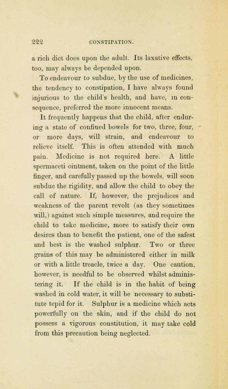 a rich diet does upon the adult. Its laxative effects, too, may always be depended upon. To endeavour to subdue, by the use of medicines, the tendency to constipation, I have always found injurious to the child's health, and have, in con- sequence, preferred the more innocent means. It frequently happens that the child, after endur- ing a state of confined bowels for two, three, four, or more days, will strain, and endeavour to relieve itself. This is often attended with much pain. Medicine is not required here. A little spermaceti ointment, taken on the point of the little finger, and carefully passed up the bowels, will soon subdue the rigidity, and allow the child to obey the call of nature. If, however, the prejudices and weakness of the parent revolt (as they sometimes will,) against such simple measures, and require the child to take medicine, more to satisfy their own desires than to benefit the patient, one of the safest and best is the washed sulphur. Two or three grains of this may be administered either in milk or with a little treacle, twice a day. One caution, however, is needful to be observed whilst adminis- tering it. If the child is in the habit of being washed in cold water, it will be necessary to substi- tute tepid for it. Sulphur is a medicine which acts powerfully on the skin, and if the child do not possess a vigorous constitution, it may take cold from this precaution being neglected.