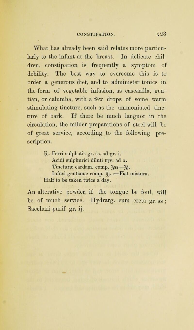 What has already been said relates more particu- larly to the infant at the breast. In delicate chil- dren, constipation is frequently a symptom of debility. The best way to overcome this is to order a generous diet, and to administer tonics in the form of vegetable infusion, as cascarilla, gen- tian, or calumba, with a few drops of some warm stimulating tincture, such as the ammoniated tinc- ture of bark. If there be much languor in the circulation, the milder preparations of steel will be of great service, according to the following pre- scription. ^c. Ferri sulphatis gr. ss. ad gr. i. Acidi sulphurici diluti ])\y. ad x. Tincturse cardam. comp. 5SS—5j- Infusi gentiana? comp. 5J.:—Fiat mistura. Half to be taken twice a day. An alterative powder, if the tongue be foul, will be of much service. Hydrarg. cum creta gr. ss; Sacchari purif. gr. ij.