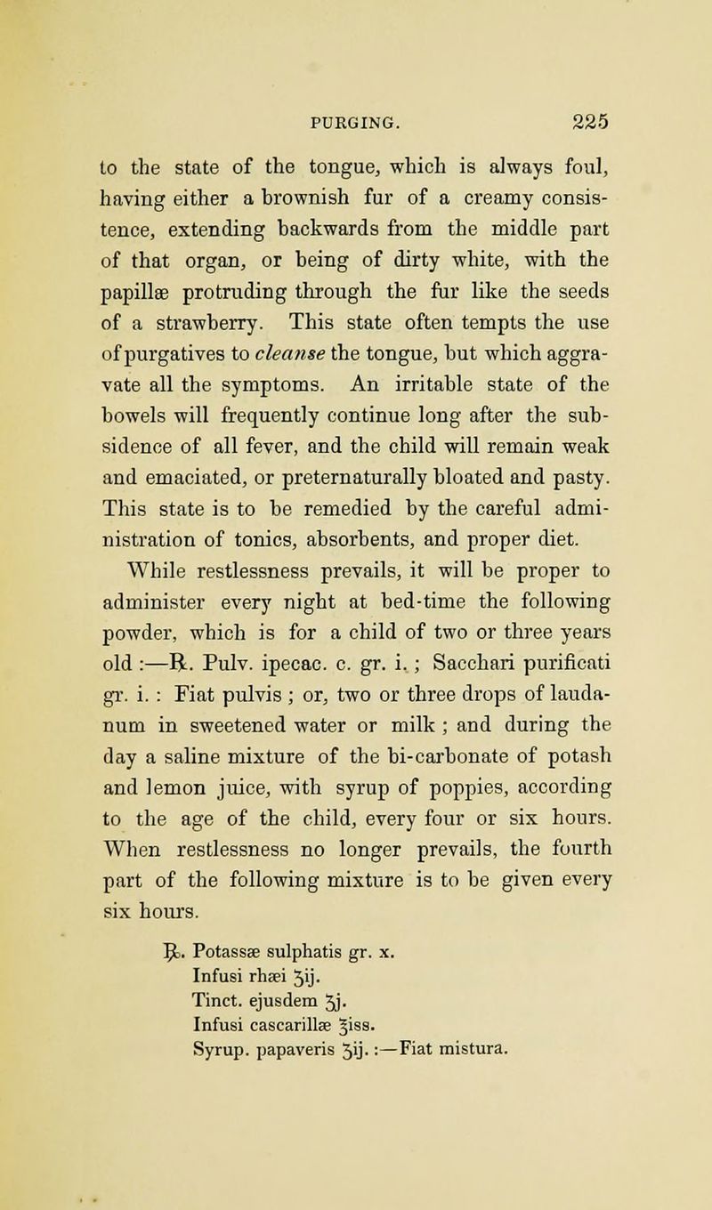 to the state of the tongue, which is always foul, having either a brownish fur of a creamy consis- tence, extending backwards from the middle part of that organ, or being of dirty white, with the papillae protruding through the fur like the seeds of a strawberry. This state often tempts the use of purgatives to cleanse the tongue, but which aggra- vate all the symptoms. An irritable state of the bowels will frequently continue long after the sub- sidence of all fever, and the child will remain weak and emaciated, or preternaturally bloated and pasty. This state is to be remedied by the careful admi- nistration of tonics, absorbents, and proper diet. While restlessness prevails, it will be proper to administer every night at bed-time the following powder, which is for a child of two or three years old :—R. Pulv. ipecac, c. gr. i.; Sacchari purificati gr. i. : Fiat pulvis ; or, two or three drops of lauda- num in sweetened water or milk ; and during the day a saline mixture of the bi-carbonate of potash and lemon juice, with syrup of poppies, according to the age of the child, every four or six hours. When restlessness no longer prevails, the fourth part of the following mixture is to be given every six hours. 9>. Potassae sulphatis gr. x. Infusi rha?i 5'j- Tinct. ejusdem 3j- Infusi cascarillse Jiss. Syrup, papaveris 3ij.:—Fiat mistura.