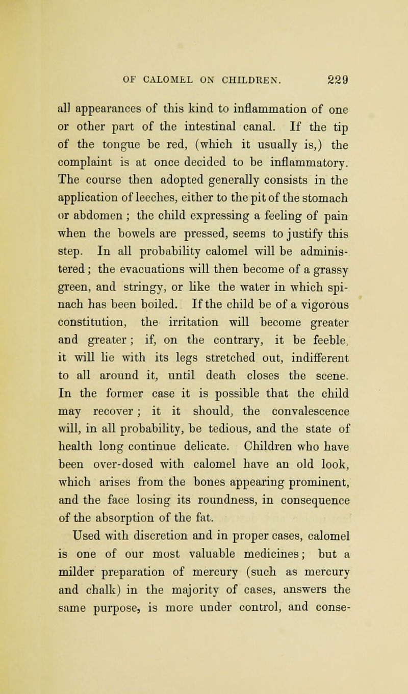 all appearances of this kind to inflammation of one or other part of the intestinal canal. If the tip of the tongue be red, (which it usually is,) the complaint is at once decided to be inflammatory. The course then adopted generally consists in the application of leeches, either to the pit of the stomach or abdomen ; the child expressing a feeling of pain when the bowels are pressed, seems to justify this step. In all probability calomel will be adminis- tered ; the evacuations will then become of a grassy green, and stringy, or like the water in which spi- nach has been boiled. If the child be of a vigorous constitution, the irritation will become greater and greater; if, on the contrary, it be feeble, it will lie with its legs stretched out, indifferent to all around it, until death closes the scene. In the former case it is possible that the child may recover; it it should, the convalescence will, in all probability, be tedious, and the state of health long continue delicate. Children who have been over-dosed with calomel have an old look, which arises from the bones appearing prominent, and the face losing its roundness, in consequence of the absorption of the fat. Used with discretion and in proper cases, calomel is one of our most valuable medicines; but a milder preparation of mercury (such as mercury and chalk) in the majority of cases, answers the same purpose, is more under control, and conse-
