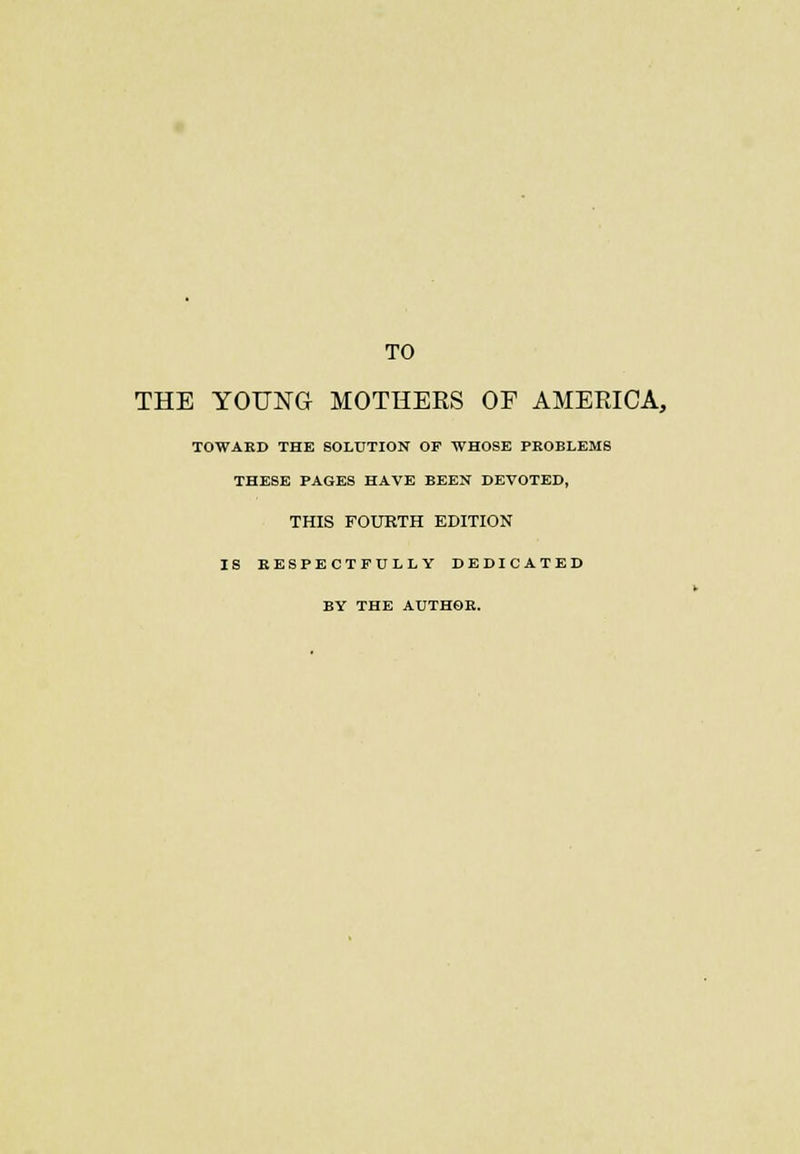 TO THE YOUNG MOTHERS OF AMERICA, TOWARD THE SOLUTION OF WHOSE PROBLEMS THESE PAGES HAVE BEEN DEVOTED, THIS FOURTH EDITION IS RESPECTFULLY DEDICATED BY THE AUTHOR.