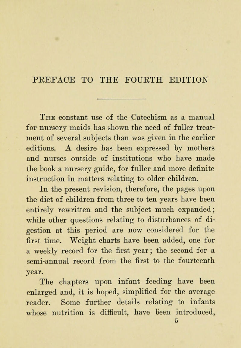 PREFACE TO THE FOURTH EDITION The constant use of the Catechism as a manual for nursery maids has shown the need of fuller treat- ment of several subjects than was given in the earlier editions. A desire has been expressed by mothers and nurses outside of institutions who have made the book a nursery guide, for fuller and more definite instruction in matters relating to older children. In the present revision, therefore, the pages upon the diet of children from three to ten years have been entirely rewritten and the subject much expanded; while other questions relating to disturbances of di- gestion at this period are now considered for the first time. Weight charts have been added, one for a weekly record for the first year; the second for a semi-annual record from the first to the fourteenth year. The chapters upon infant feeding have been enlarged and, it is hoped, simplified for the average reader. Some further details relating to infants whose nutrition is difficult, have been introduced,