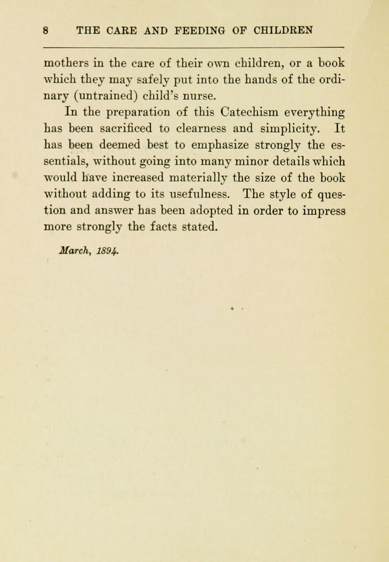 mothers in the care of their own children, or a book which they may safely put into the hands of the ordi- nary (untrained) child's nurse. In the preparation of this Catechism everything has been sacrificed to clearness and simplicity. It has been deemed best to emphasize strongly the es- sentials, without going into many minor details which would have increased materially the size of the book without adding to its usefulness. The style of ques- tion and answer has been adopted in order to impress more strongly the facts stated. March, 1894.