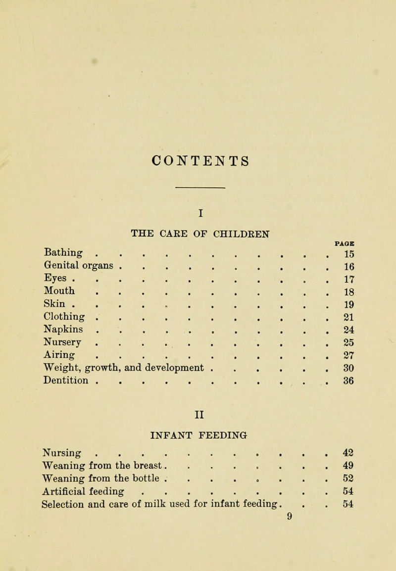 CONTENTS I THE CAKE OF CHILDREN PAOE Bathing 15 Genital organs 16 Eyes 17 Mouth 18 Skin 19 Clothing 21 Napkins 24 Nursery 25 Airing 27 Weight, growth, and development 30 Dentition 36 II INFANT FEEDING Nursing 42 Weaning from the breast........ 49 Weaning from the bottle 52 Artificial feeding 54 Selection and care of milk used for infant feeding... 54