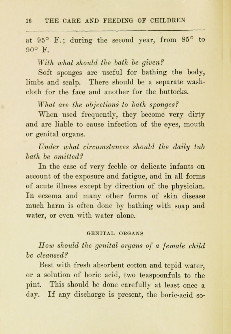 at 95° F.; during the second year, from 85° to *6 90° F. With what should the bath be given? Soft sponges are useful for bathing the body, limbs and scalp. There should be a separate wash- cloth for the face and another for the buttocks. ]]liat are the objections to bath sponges? When used frequently, they become very dirty and are liable to cause infection of the eyes, mouth or genital organs. Under what circumstances should the daily tub bath be omitted? In the case of very feeble or delicate infants on account of the exposure and fatigue, and in all forms of acute illness except by direction of the physician. In eczema and many other forms of skin disease much harm is often done by bathing with soap and water, or even with water alone. GENITAL ORGANS How should the genital organs of a female child be cleansed? Best with fresh absorbent cotton and tepid water, or a solution of boric acid, two teaspoonfuls to the pint. This should be done carefully at least once a day. If any discharge is present, the boric-acid so-