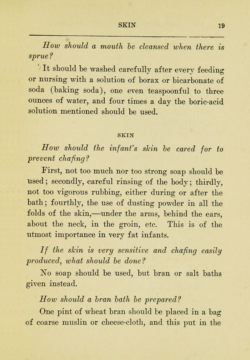 How should a mouth be cleansed when there is sprue? ' It should be washed carefully after every feeding or nursing with a solution of borax or bicarbonate of soda (baking soda), one even teaspoonful to three ounces of water, and four times a day the boric-acid solution mentioned should be used. SKIN How should the infant's shin be cared for to prevent chafing? First, not too much nor too strong soap should be used; secondly, careful rinsing of the body; thirdly, not too vigorous rubbing, either during or after the bath; fourthly, the use of dusting powder in all the folds of the skin,—under the arms, behind the ears, about the neck, in the groin, etc. This is of the utmost importance in very fat infants. If the shin is very sensitive and chafing easily produced, what should be done? 'No soap should be used, but bran or salt baths given instead. How should a bran bath be prepared? One pint of wheat bran should be placed in a bag of coarse muslin or cheese-cloth, and this put in the