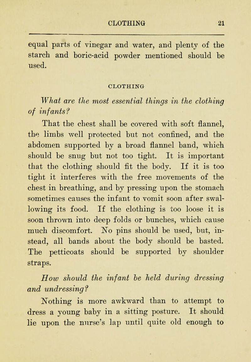 equal parts of vinegar and water, and plenty of the starch and boric-acid powder mentioned should be used. CLOTHING What are the most essential things in the clothing of infants? That the chest shall be covered with soft flannel, the limbs well protected but not confined, and the abdomen supported by a broad flannel band, which should be snug but not too tight. It is important that the clothing should fit the body. If it is too tight it interferes with the free movements of the chest in breathing, and by pressing upon the stomach sometimes causes the infant to vomit soon after swal- lowing its food. If the clothing is too loose it is soon thrown into deep folds or bunches, which cause much discomfort. No pins should be used, but, in- stead, all bands about the body should be basted. The petticoats should be supported by shoulder straps. How should the infant be held during dressing and undressing? Nothing is more awkward than to attempt to dress a young baby in a sitting posture. It should lie upon the nurse's lap until quite old enough to
