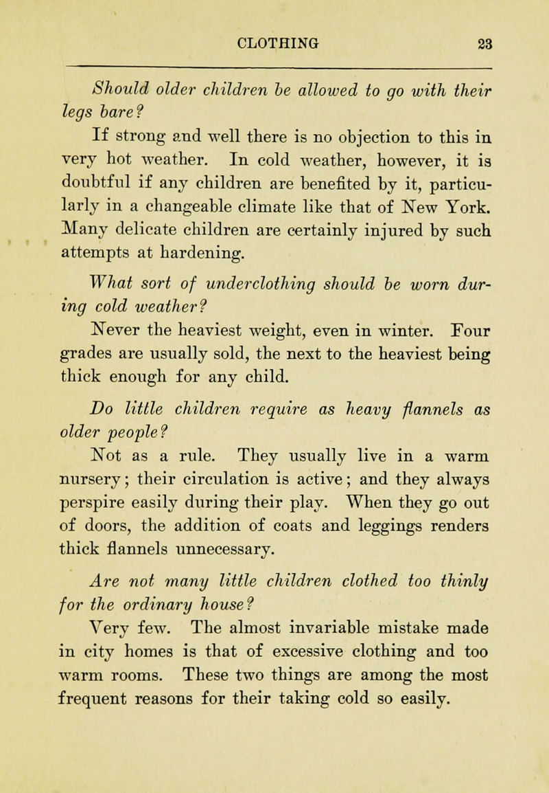 Should older children be allowed to go with their legs bare? If strong and well there is no objection to this in very hot weather. In cold weather, however, it is doubtful if any children are benefited by it, particu- larly in a changeable climate like that of New York. Many delicate children are certainly injured by such attempts at hardening. What sort of underclothing should be worn dur- ing cold weather? Never the heaviest weight, even in winter. Four grades are usually sold, the next to the heaviest being thick enough for any child. Do little children require as heavy flannels as older people? Not as a rule. They usually live in a warm nursery; their circulation is active; and they always perspire easily during their play. When they go out of doors, the addition of coats and leggings renders thick flannels unnecessary. Are not many little children clothed too thinly for the ordinary house? Very few. The almost invariable mistake made in city homes is that of excessive clothing and too warm rooms. These two things are among the most frequent reasons for their taking cold so easily.