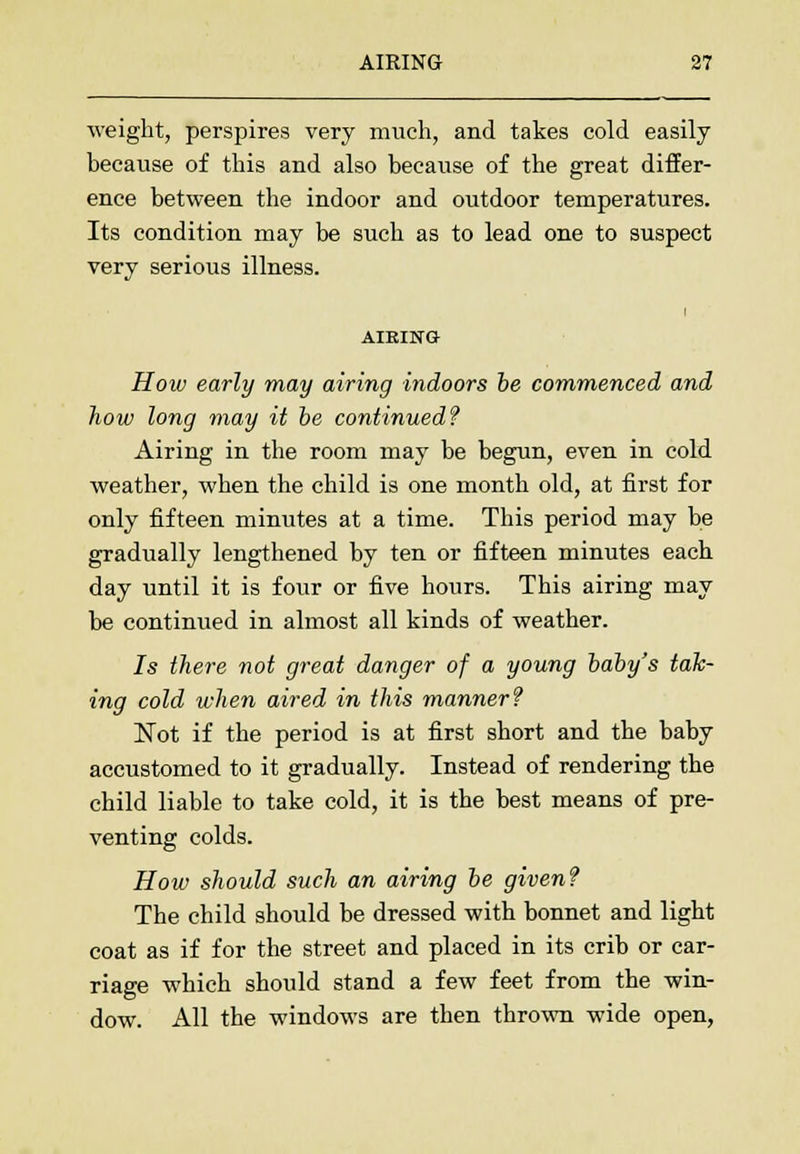 weight, perspires very much, and takes cold easily because of this and also because of the great differ- ence between the indoor and outdoor temperatures. Its condition may be such as to lead one to suspect very serious illness. i AIEING How early may airing indoors be commenced and how long may it be continued? Airing in the room may be begun, even in cold weather, when the child is one month old, at first for only fifteen minutes at a time. This period may be gradually lengthened by ten or fifteen minutes each day until it is four or five hours. This airing may be continued in almost all kinds of weather. 7s there not great danger of a young baby's tak- ing cold when aired in this manner? ISTot if the period is at first short and the baby accustomed to it gradually. Instead of rendering the child liable to take cold, it is the best means of pre- venting colds. How should such an airing be given? The child should be dressed with bonnet and light coat as if for the street and placed in its crib or car- riage which should stand a few feet from the win- dow. All the windows are then thrown wide open,