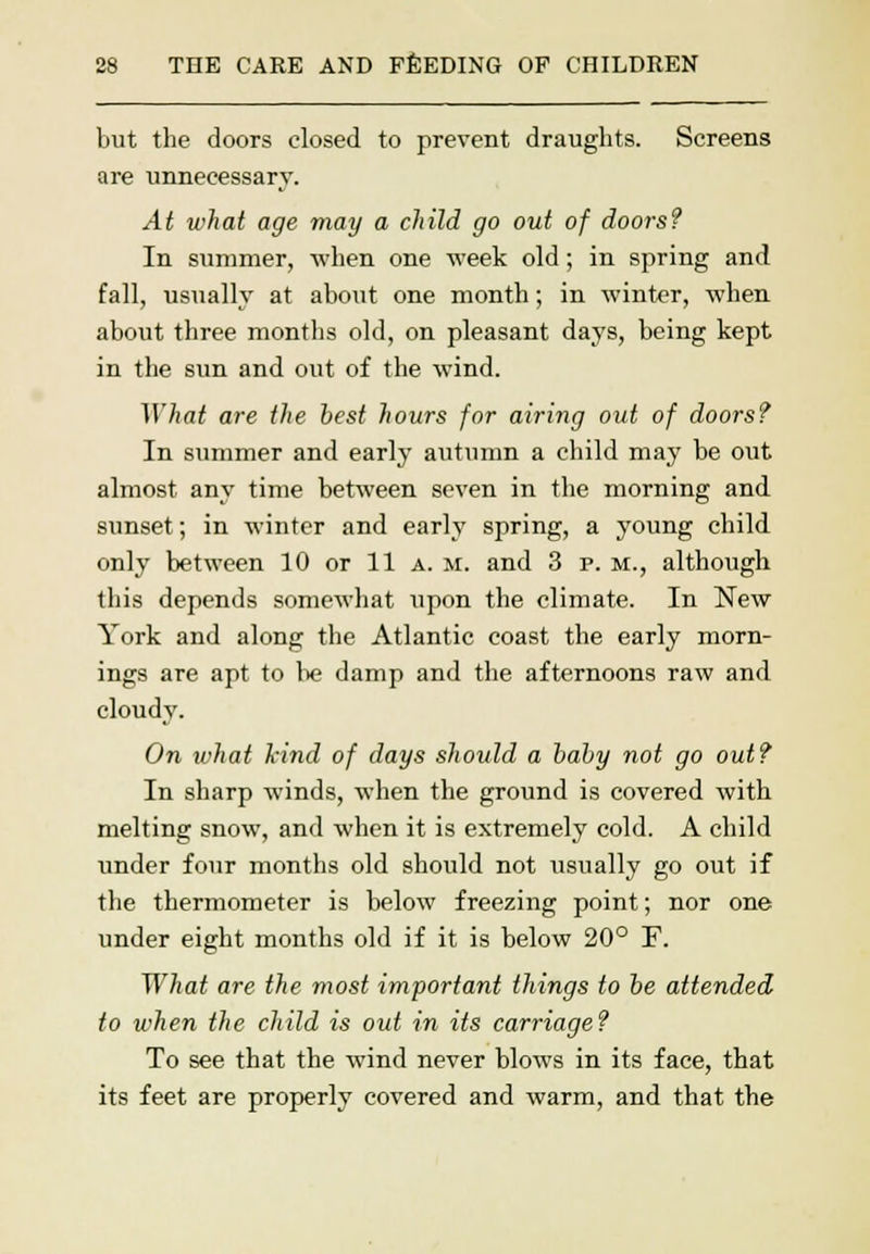 but the doors closed to prevent draughts. Screens are unnecessary. At what age may a child go out of doors? In summer, when one week old; in spring and fall, usually at about one month; in winter, when about three months old, on pleasant days, being kept in the sun and out of the wind. What are the best hours for airing out of doors? In summer and early autumn a child may be out almost any time between seven in the morning and sunset; in winter and early spring, a young child only between 10 or 11 a. m. and 3 p. m., although this depends somewhat upon the climate. In New York and along the Atlantic coast the early morn- ings are apt to be damp and the afternoons raw and cloudy. On what kind of days should a baby not go out? In sharp winds, when the ground is covered with melting snow, and when it is extremely cold. A child under four months old should not usually go out if the thermometer is below freezing point; nor one under eight months old if it is below 20° F. What are the most important things to be attended to when the child is out in its carriage? To see that the wind never blows in its face, that its feet are properly covered and warm, and that the