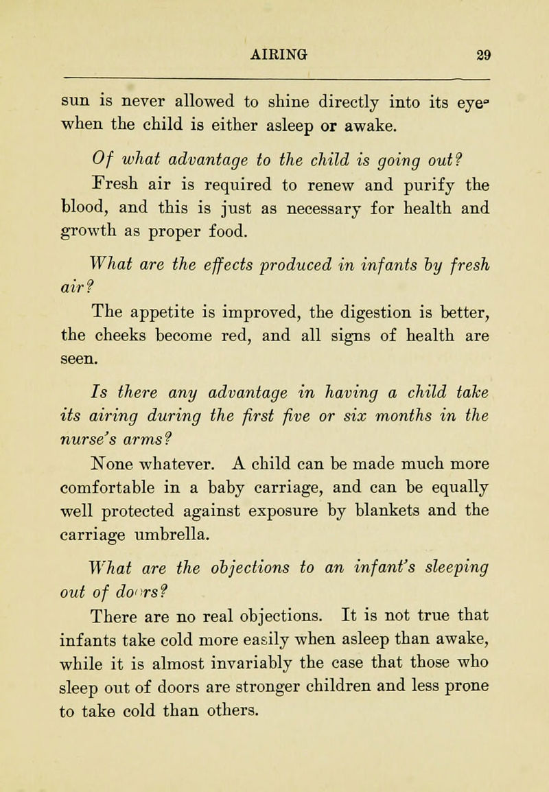 sun is never allowed to shine directly into its eye when the child is either asleep or awake. Of what advantage to the child is going out? Fresh air is required to renew and purify the blood, and this is just as necessary for health and growth as proper food. What are the effects produced in infants by fresh air? The appetite is improved, the digestion is better, the cheeks become red, and all signs of health are seen. 7s there any advantage in having a child take its airing during the first five or six months in the nurse's arms? None whatever. A child can be made much more comfortable in a baby carriage, and can be equally well protected against exposure by blankets and the carriage umbrella. What are the objections to an infant's sleeping out of do^rs? There are no real objections. It is not true that infants take cold more easily when asleep than awake, while it is almost invariably the case that those who sleep out of doors are stronger children and less prone to take cold than others.