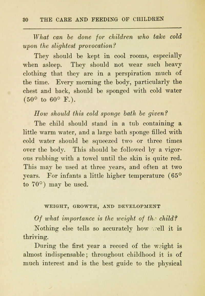 What can be done for children who take cold upon the slightest provocation? They should be kept in cool rooms, especially when asleep. They should not wear such heavy clothing that they are in a perspiration much of the time. Every morning the body, particularly the chest and back, should be sponged with cold water (50° to 60° P.). How should this cold sponge bath be given? The child should stand in a tub containing a little warm water, and a large bath sponge filled with cold water should be squeezed two or three times over the body. This should be followed by a vigor- ous rubbing with a towel until the skin is quite red. This may be vised at three years, and often at two years. For infants a little higher temperature (65° to 70°) may be used. WEIGHT, GEOWTH, AND DEVELOPMENT Of what importance is the weight of thr child? Nothing else tells so accurately how well it is thriving. During the first year a record of the wsight is almost indispensable; throughout childhood it is of much interest and is the best guide to the physical