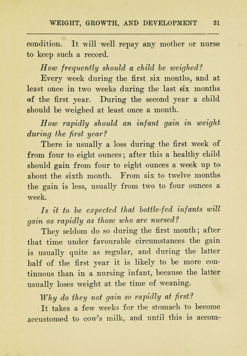 condition. It will well repay any mother or nurse to keep such a record. How frequently should a child be weighed? Every week during the first six months, and at least once in two weeks during the last six months of the first year. During the second year a child should be weighed at least once a month. How rapidly should an infant gain in weight during the first year? There is usually a loss during the first week of from four to eight ounces; after this a healthy child should gain from four to eight ounces a week up to about the sixth month. From six to twelve months the gain is less, usually from two to four ounces a week. Is it to be expected that bottle-fed infants will gain as rapidly as those who are nursed? They seldom do so during the first month; after that time under favourable circumstances the gain is usually quite as regular, and during the latter half of the first year it is likely to be more con- tinuous than in a nursing infant, because the latter usually loses weight at the time of weaning. Why do they not gain so rapidly at first? It takes a few weeks for the stomach to become accustomed to cow's milk, and until this is accom-