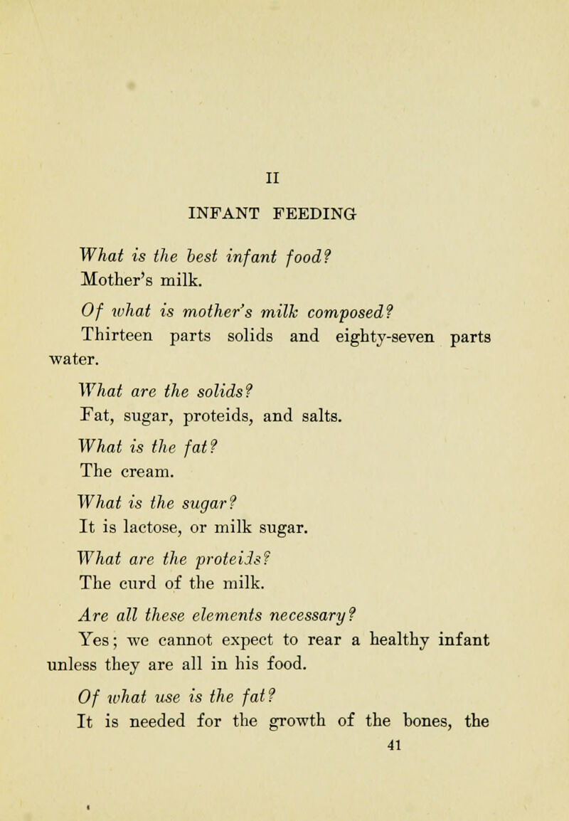 II INFANT FEEDING What is the best infant food? Mother's milk. Of what is mother's milk composed? Thirteen parts solids and eighty-seven parts water. What are the solids? Fat, sugar, proteids, and salts. What is the fat? The cream. What is the sugar? It is lactose, or milk sugar. What are the proteids? The curd of the milk. Are all these elements necessary? Yes; we cannot expect to rear a healthy infant unless they are all in his food. Of what use is the fat? It is needed for the growth of the bones, the