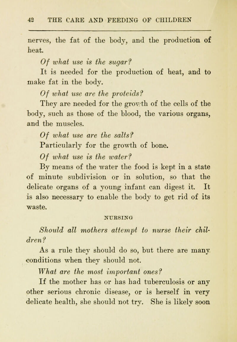 nerves, the fat of the body, and the production of heat. Of what use is the sugar? It is needed for the production of heat, and to make fat in the body. Of ivhat use are the proteids? They are needed for the grov-th of the cells of the body, such as those of the blood, the various organs, and the muscles. Of ivhat use are the salts? Particularly for the growth of bone. Of what use is the water? By means of the -water the food is kept in a state of minute subdivision or in solution, so that the delicate organs of a young infant can digest it. It is also necessary to enable the body to get rid of its waste. NURSING Should all mothers attempt to nurse their chil- dren? As a rule they should do so, but there are many conditions when they should not. What are the most important ones? If the mother has or has had tuberculosis or any other serious chronic disease, or is herself in very delicate health, she should not try. She is likely soon