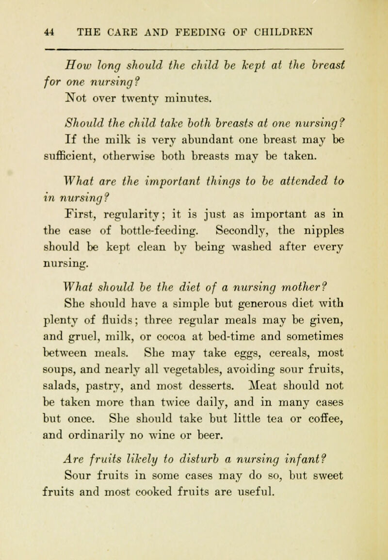 How long should the child be kept at the breast for one nursing? Not over twenty minutes. Should the child take both breasts at one nursing? If the milk is very abundant one breast may be sufficient, otherwise both breasts may be taken. What are the important things to be attended to in nursing? First, regularity; it is just as important as in the case of bottle-feeding. Secondly, the nipples should be kept clean by being washed after every nursing. What should be the diet of a nursing mother? She should have a simple but generous diet with plenty of fluids; three regular meals may be given, and gruel, milk, or cocoa at bed-time and sometimes between meals. She may take eggs, cereals, most soups, and nearly all vegetables, avoiding sour fruits, salads, pastry, and most desserts. Meat should not be taken more than twice daily, and in many cases but once. She should take but little tea or coffee, and ordinarily no wine or beer. Are fruits likely to disturb a nursing infant? Sour fruits in some cases may do so, but sweet fruits and most cooked fruits are useful.
