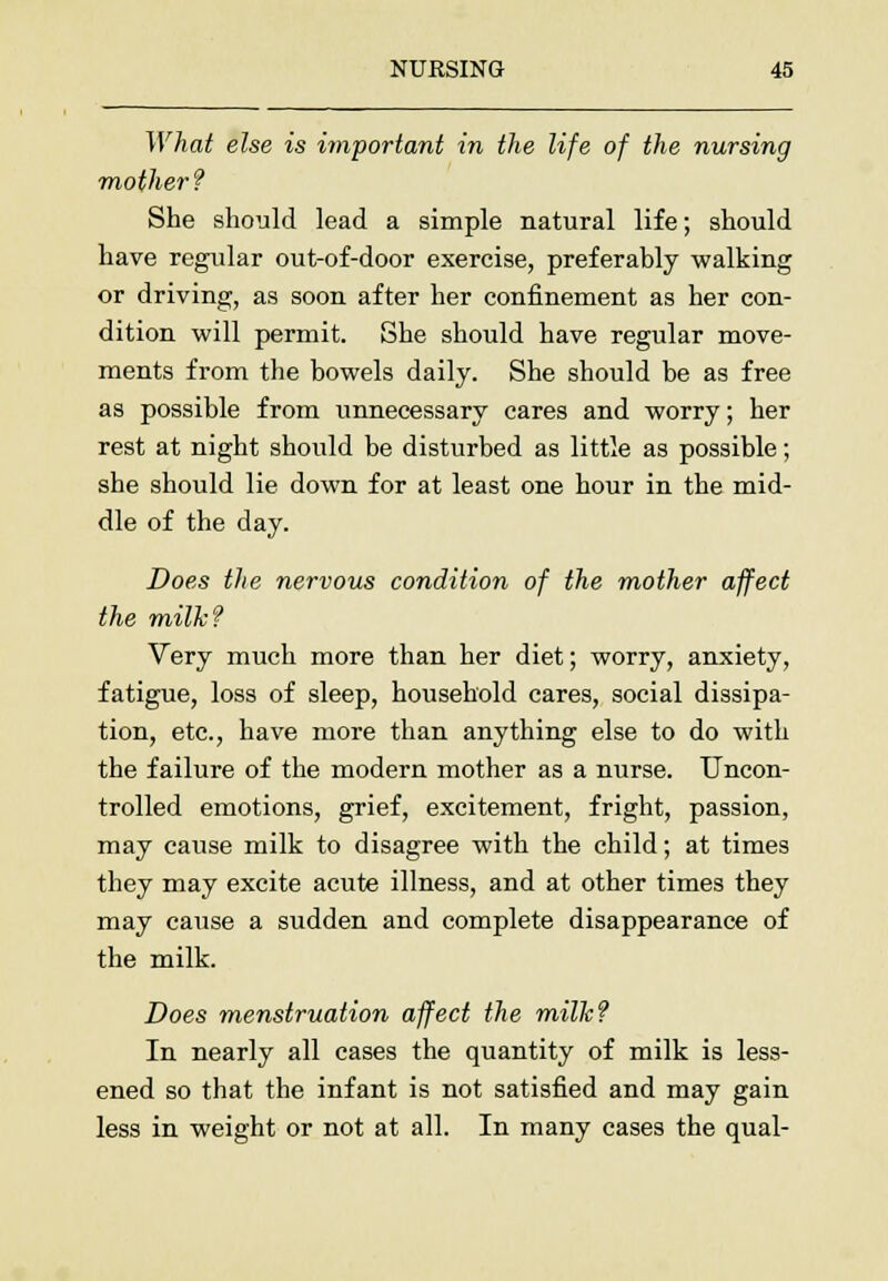 What else is important in the life of the nursing ■mother? She should lead a simple natural life; should have regular out-of-door exercise, preferably walking or driving, as soon after her confinement as her con- dition will permit. She should have regular move- ments from the bowels daily. She should be as free as possible from unnecessary cares and worry; her rest at night should be disturbed as little as possible; she should lie down for at least one hour in the mid- dle of the day. Does the nervous condition of the mother affect the milk? Very much more than her diet; worry, anxiety, fatigue, loss of sleep, household cares, social dissipa- tion, etc., have more than anything else to do with the failure of the modern mother as a nurse. Uncon- trolled emotions, grief, excitement, fright, passion, may cause milk to disagree with the child; at times they may excite acute illness, and at other times they may cause a sudden and complete disappearance of the milk. Does menstruation affect the milk? In nearly all cases the quantity of milk is less- ened so that the infant is not satisfied and may gain less in weight or not at all. In many cases the qual-