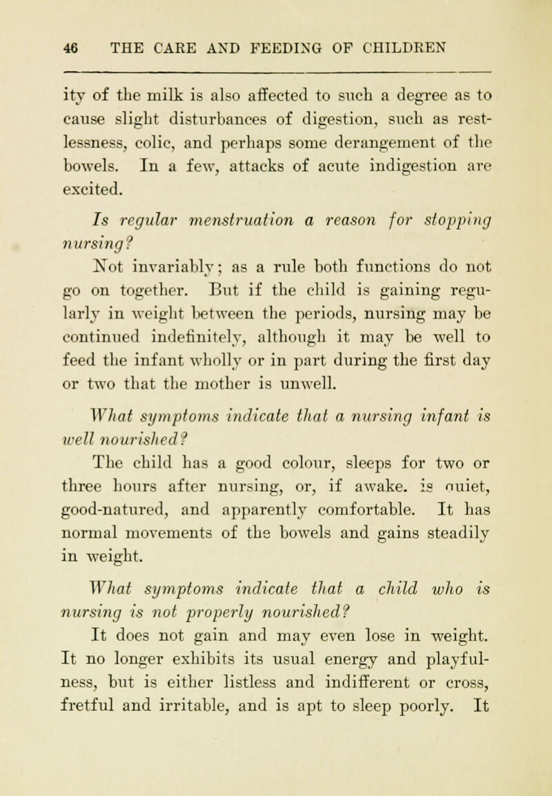 ity of the milk is also affected to such a degree as to cause slight disturbances of digestion, such as rest- lessness, colic, and perhaps some derangement of the bowels. In a few, attacks of acute indigestion arc- excited. Is regular menstruation a reason for stopping nursing? Not invariably; as a rule both functions do not go on together. But if the child is gaining regu- larly in weight between the periods, nursing may be continued indefinitely, although it may be well to feed the infant wholly or in part during the first day or two that the mother is unwell. What symptoms indicate that a nursing infant is well nourished? The child has a good colour, sleeps for two or three hours after nursing, or, if awake, is nuiet, good-natured, and apparently comfortable. It has normal movements of the bowels and gains steadily in weight. What symptoms indicate that a child who is nursing is not properly nourished? It does not gain and may even lose in weight. It no longer exhibits its usual energy and playful- ness, but is either listless and indifferent or cross, fretful and irritable, and is apt to sleep poorly. It