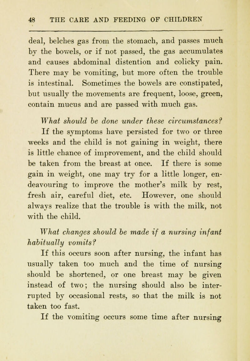 deal, belches gas from the stomach, and passes much by the bowels, or if not passed, the gas accumulates and causes abdominal distention and colicky pain. There may be vomiting, but more often the trouble is intestinal. Sometimes the bowels are constipated, but usually the movements are frequent, loose, green, contain mucus and are passed with much gas. What should be done under these circumstances? If the symptoms have persisted for two or three weeks and the child is not gaining in weight, there is little chance of improvement, and the child should be taken from the breast at once. If there is some gain in weight, one may try for a little longer, en- deavouring to improve the mother's milk by rest, fresh air, careful diet, etc. However, one should always realize that the trouble is with the milk, not with the child. ~\Yhat changes should be made if a nursing infant habitually vomits? If this occurs soon after nursing, the infant has usually taken too much and the time of nursing should be shortened, or one breast may be given instead of two; the nursing should also be inter- rupted by occasional rests, so that the milk is not taken too fast. If the vomiting occurs some time after nursing