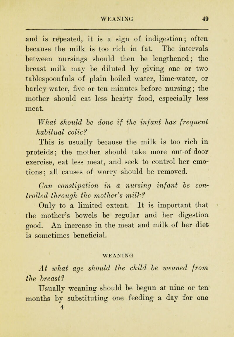 and is repeated, it is a sign of indigestion; often because the milk is too rich in fat. The intervals between nursings should then be lengthened; the breast milk may be diluted by giving one or two tablespoonfuls of plain boiled water, lime-water, or barley-water, five or ten minutes before nursing; the mother should eat less hearty food, especially less meat. What should be done if the infant has frequent habitual colic? This is usually because the milk is too rich in proteids; the mother should take more out-of-door exercise, eat less meat, and seek to control her emo- tions ; all causes of worry should be removed. Can constipation in a nursing infant be con- trolled through the mother's milk? Only to a limited extent. It is important that the mother's bowels be regular and her digestion good. An increase in the meat and milk of her diet is sometimes beneficial. WEANING At what age should the child be weaned from the breast? Usually weaning should be begun at nine or ten months by substituting one feeding a day for one 4