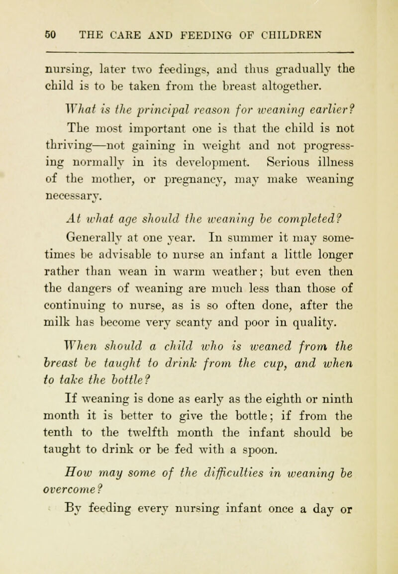 nursing, later two feedings, and thus gradually the child is to be taken from the breast altogether. What is the principal reason for weaning earlier? The most important one is that the child is not thriving—not gaining in weight and not progress- ing normally in its development. Serious illness of the mother, or pregnancy, may make weaning necessary. At what age should the weaning be completed? Generally at one year. In summer it may some- times be advisable to nurse an infant a little longer rather than wean in warm weather; but even then the dangers of weaning are much less than those of continuing to nurse, as is so often done, after the milk has become very scanty and poor in quality. When should a child icho is weaned from the breast be taught to drink from the cup, and when to take the bottle? If weaning is done as early as the eighth or ninth month it is better to give the bottle; if from the tenth to the twelfth month the infant should be taught to drink or be fed with a spoon. How may some of the difficulties in weaning be overcome ? By feeding every nursing infant once a day or